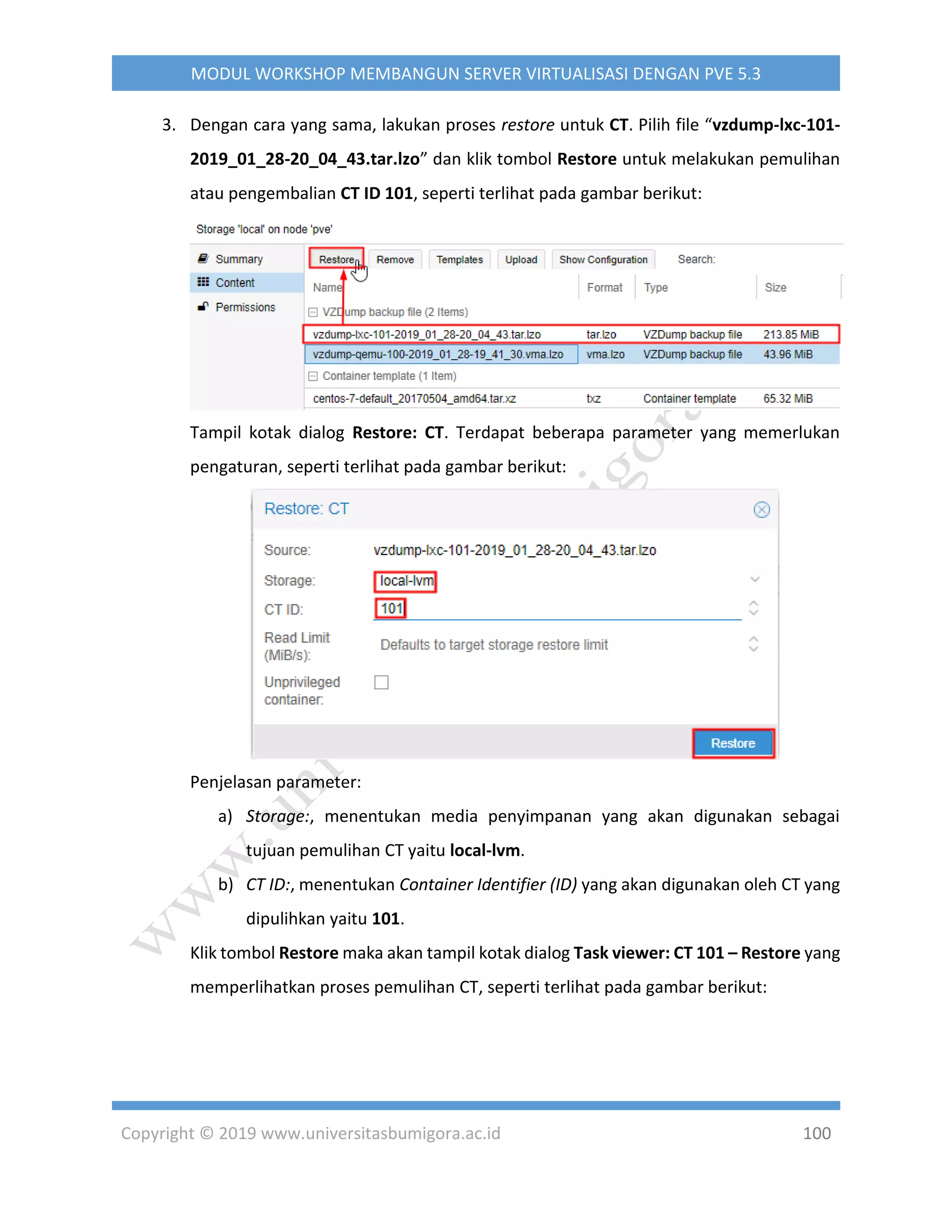 Copyright © 2019 www.universitasbumigora.ac.id 100
MODUL WORKSHOP MEMBANGUN SERVER VIRTUALISASI DENGAN PVE 5.3
3. Dengan cara yang sama, lakukan proses restore untuk CT. Pilih file “vzdump-lxc-101-
2019_01_28-20_04_43.tar.lzo” dan klik tombol Restore untuk melakukan pemulihan
atau pengembalian CT ID 101, seperti terlihat pada gambar berikut:
Tampil kotak dialog Restore: CT. Terdapat beberapa parameter yang memerlukan
pengaturan, seperti terlihat pada gambar berikut:
Penjelasan parameter:
a) Storage:, menentukan media penyimpanan yang akan digunakan sebagai
tujuan pemulihan CT yaitu local-lvm.
b) CT ID:, menentukan Container Identifier (ID) yang akan digunakan oleh CT yang
dipulihkan yaitu 101.
Klik tombol Restore maka akan tampil kotak dialog Task viewer: CT 101 – Restore yang
memperlihatkan proses pemulihan CT, seperti terlihat pada gambar berikut:
 