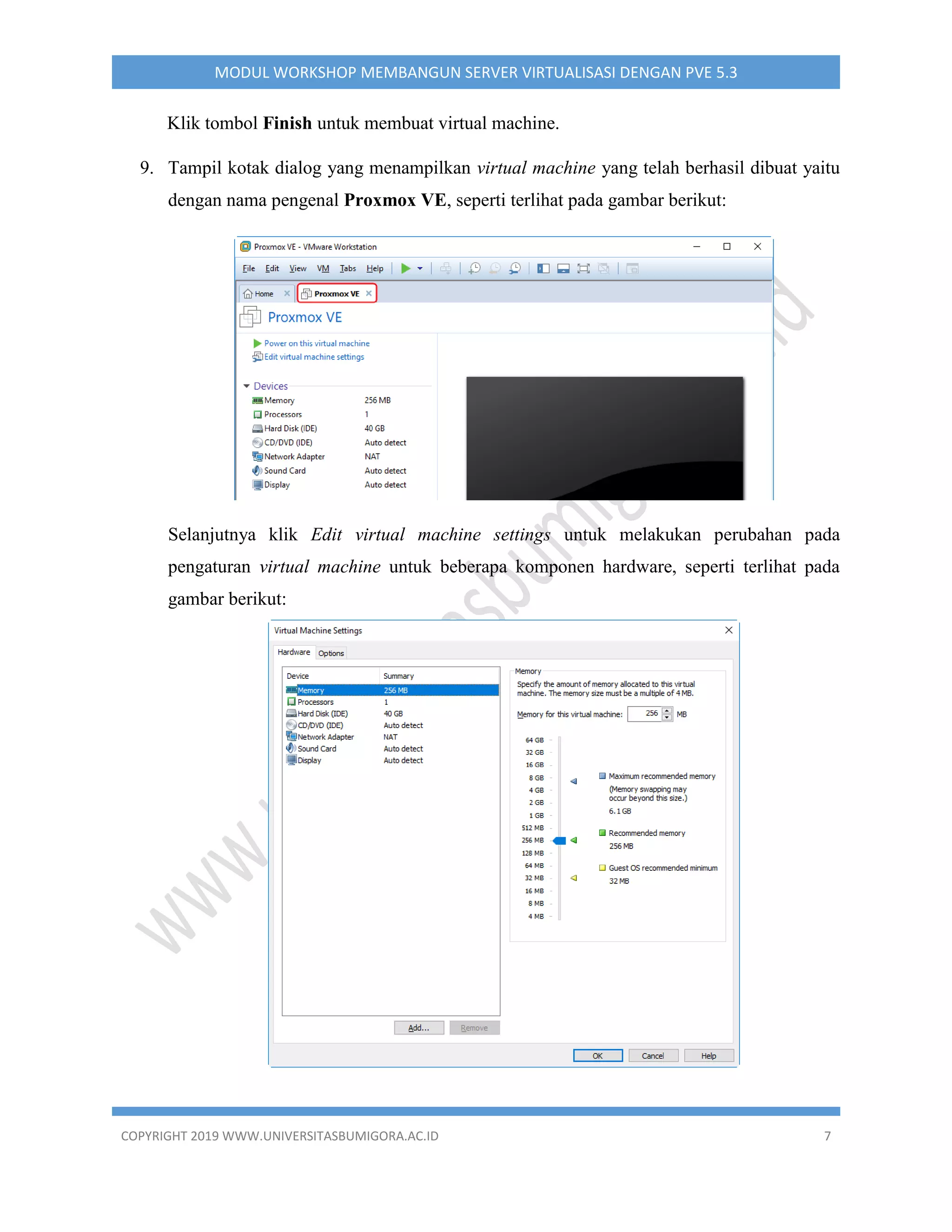 COPYRIGHT 2019 WWW.UNIVERSITASBUMIGORA.AC.ID 7
MODUL WORKSHOP MEMBANGUN SERVER VIRTUALISASI DENGAN PVE 5.3
Klik tombol Finish untuk membuat virtual machine.
9. Tampil kotak dialog yang menampilkan virtual machine yang telah berhasil dibuat yaitu
dengan nama pengenal Proxmox VE, seperti terlihat pada gambar berikut:
Selanjutnya klik Edit virtual machine settings untuk melakukan perubahan pada
pengaturan virtual machine untuk beberapa komponen hardware, seperti terlihat pada
gambar berikut:
 