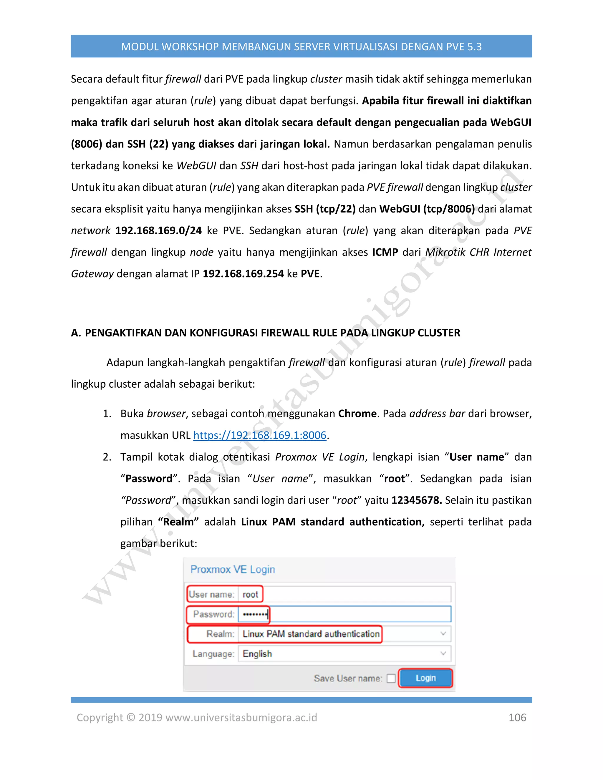 Copyright © 2019 www.universitasbumigora.ac.id 106
MODUL WORKSHOP MEMBANGUN SERVER VIRTUALISASI DENGAN PVE 5.3
Secara default fitur firewall dari PVE pada lingkup cluster masih tidak aktif sehingga memerlukan
pengaktifan agar aturan (rule) yang dibuat dapat berfungsi. Apabila fitur firewall ini diaktifkan
maka trafik dari seluruh host akan ditolak secara default dengan pengecualian pada WebGUI
(8006) dan SSH (22) yang diakses dari jaringan lokal. Namun berdasarkan pengalaman penulis
terkadang koneksi ke WebGUI dan SSH dari host-host pada jaringan lokal tidak dapat dilakukan.
Untuk itu akan dibuat aturan (rule) yang akan diterapkan pada PVE firewall dengan lingkup cluster
secara eksplisit yaitu hanya mengijinkan akses SSH (tcp/22) dan WebGUI (tcp/8006) dari alamat
network 192.168.169.0/24 ke PVE. Sedangkan aturan (rule) yang akan diterapkan pada PVE
firewall dengan lingkup node yaitu hanya mengijinkan akses ICMP dari Mikrotik CHR Internet
Gateway dengan alamat IP 192.168.169.254 ke PVE.
A. PENGAKTIFKAN DAN KONFIGURASI FIREWALL RULE PADA LINGKUP CLUSTER
Adapun langkah-langkah pengaktifan firewall dan konfigurasi aturan (rule) firewall pada
lingkup cluster adalah sebagai berikut:
1. Buka browser, sebagai contoh menggunakan Chrome. Pada address bar dari browser,
masukkan URL https://192.168.169.1:8006.
2. Tampil kotak dialog otentikasi Proxmox VE Login, lengkapi isian “User name” dan
“Password”. Pada isian “User name”, masukkan “root”. Sedangkan pada isian
“Password”, masukkan sandi login dari user “root” yaitu 12345678. Selain itu pastikan
pilihan “Realm” adalah Linux PAM standard authentication, seperti terlihat pada
gambar berikut:
 