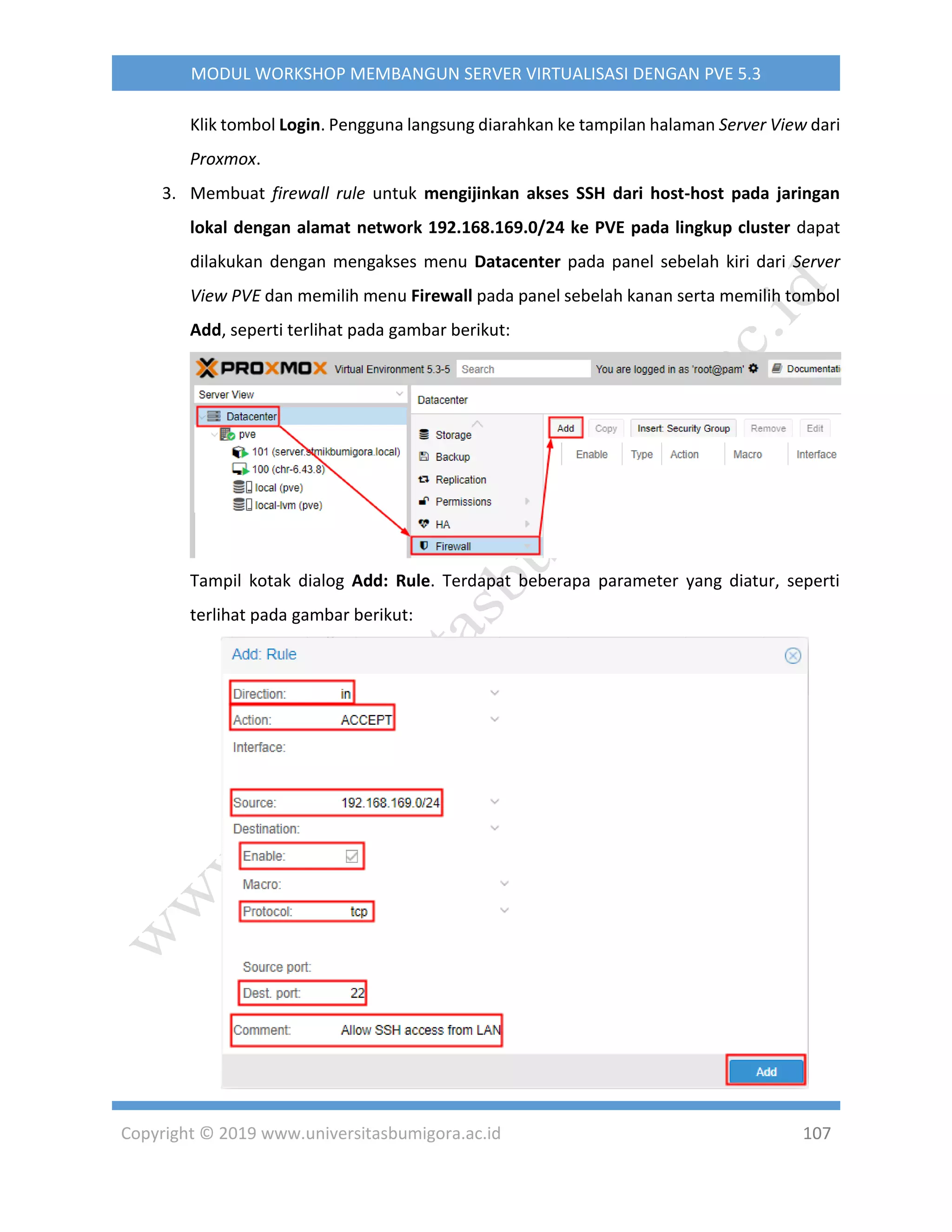 Copyright © 2019 www.universitasbumigora.ac.id 107
MODUL WORKSHOP MEMBANGUN SERVER VIRTUALISASI DENGAN PVE 5.3
Klik tombol Login. Pengguna langsung diarahkan ke tampilan halaman Server View dari
Proxmox.
3. Membuat firewall rule untuk mengijinkan akses SSH dari host-host pada jaringan
lokal dengan alamat network 192.168.169.0/24 ke PVE pada lingkup cluster dapat
dilakukan dengan mengakses menu Datacenter pada panel sebelah kiri dari Server
View PVE dan memilih menu Firewall pada panel sebelah kanan serta memilih tombol
Add, seperti terlihat pada gambar berikut:
Tampil kotak dialog Add: Rule. Terdapat beberapa parameter yang diatur, seperti
terlihat pada gambar berikut:
 