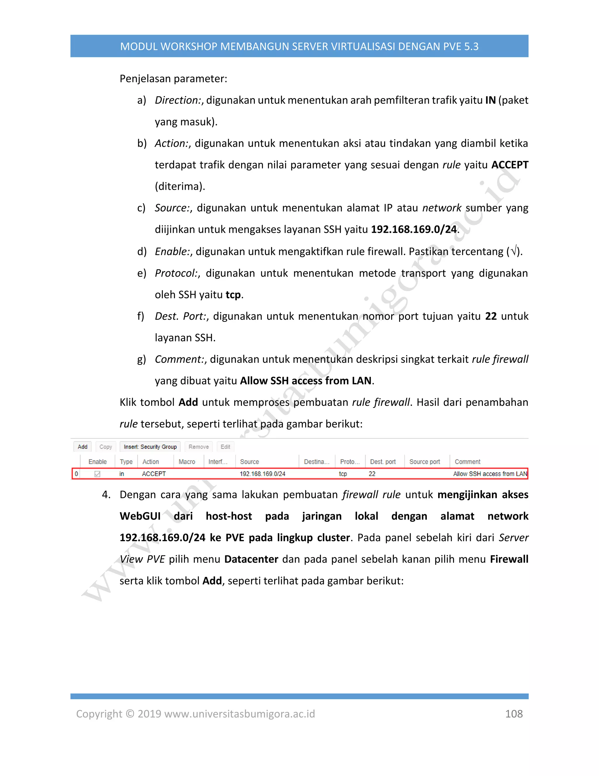Copyright © 2019 www.universitasbumigora.ac.id 108
MODUL WORKSHOP MEMBANGUN SERVER VIRTUALISASI DENGAN PVE 5.3
Penjelasan parameter:
a) Direction:, digunakan untuk menentukan arah pemfilteran trafik yaitu IN (paket
yang masuk).
b) Action:, digunakan untuk menentukan aksi atau tindakan yang diambil ketika
terdapat trafik dengan nilai parameter yang sesuai dengan rule yaitu ACCEPT
(diterima).
c) Source:, digunakan untuk menentukan alamat IP atau network sumber yang
diijinkan untuk mengakses layanan SSH yaitu 192.168.169.0/24.
d) Enable:, digunakan untuk mengaktifkan rule firewall. Pastikan tercentang ().
e) Protocol:, digunakan untuk menentukan metode transport yang digunakan
oleh SSH yaitu tcp.
f) Dest. Port:, digunakan untuk menentukan nomor port tujuan yaitu 22 untuk
layanan SSH.
g) Comment:, digunakan untuk menentukan deskripsi singkat terkait rule firewall
yang dibuat yaitu Allow SSH access from LAN.
Klik tombol Add untuk memproses pembuatan rule firewall. Hasil dari penambahan
rule tersebut, seperti terlihat pada gambar berikut:
4. Dengan cara yang sama lakukan pembuatan firewall rule untuk mengijinkan akses
WebGUI dari host-host pada jaringan lokal dengan alamat network
192.168.169.0/24 ke PVE pada lingkup cluster. Pada panel sebelah kiri dari Server
View PVE pilih menu Datacenter dan pada panel sebelah kanan pilih menu Firewall
serta klik tombol Add, seperti terlihat pada gambar berikut:
 