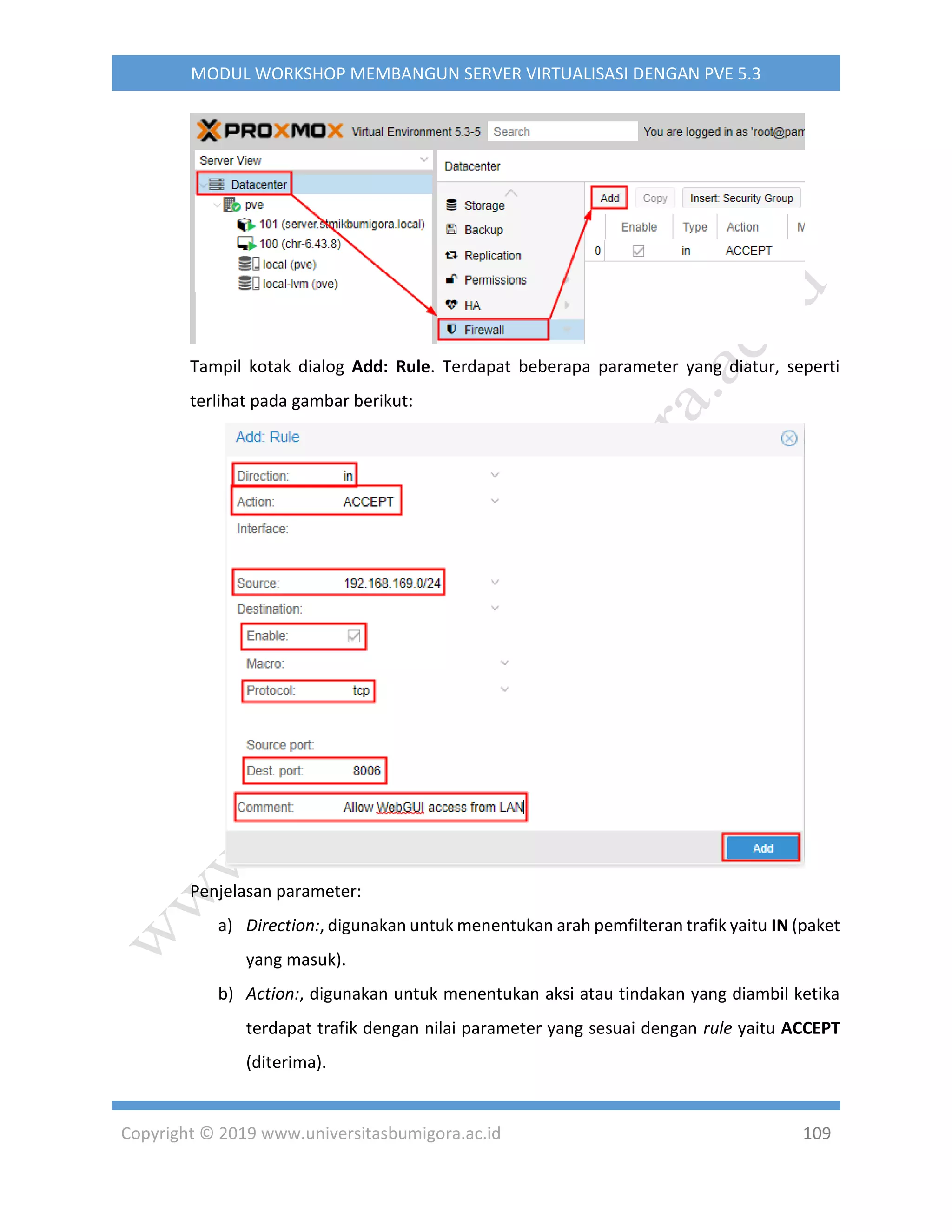 Copyright © 2019 www.universitasbumigora.ac.id 109
MODUL WORKSHOP MEMBANGUN SERVER VIRTUALISASI DENGAN PVE 5.3
Tampil kotak dialog Add: Rule. Terdapat beberapa parameter yang diatur, seperti
terlihat pada gambar berikut:
Penjelasan parameter:
a) Direction:, digunakan untuk menentukan arah pemfilteran trafik yaitu IN (paket
yang masuk).
b) Action:, digunakan untuk menentukan aksi atau tindakan yang diambil ketika
terdapat trafik dengan nilai parameter yang sesuai dengan rule yaitu ACCEPT
(diterima).
 