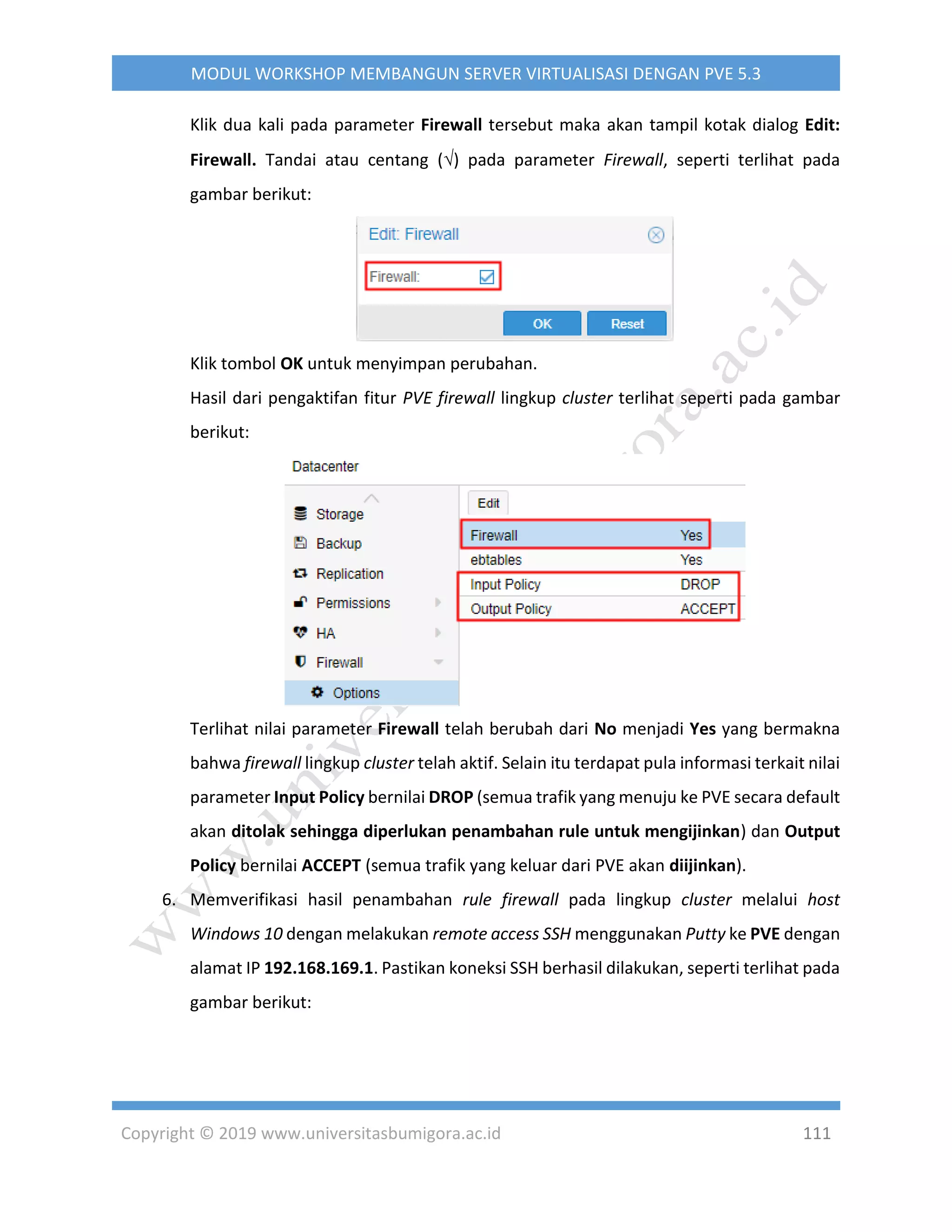 Copyright © 2019 www.universitasbumigora.ac.id 111
MODUL WORKSHOP MEMBANGUN SERVER VIRTUALISASI DENGAN PVE 5.3
Klik dua kali pada parameter Firewall tersebut maka akan tampil kotak dialog Edit:
Firewall. Tandai atau centang () pada parameter Firewall, seperti terlihat pada
gambar berikut:
Klik tombol OK untuk menyimpan perubahan.
Hasil dari pengaktifan fitur PVE firewall lingkup cluster terlihat seperti pada gambar
berikut:
Terlihat nilai parameter Firewall telah berubah dari No menjadi Yes yang bermakna
bahwa firewall lingkup cluster telah aktif. Selain itu terdapat pula informasi terkait nilai
parameter Input Policy bernilai DROP (semua trafik yang menuju ke PVE secara default
akan ditolak sehingga diperlukan penambahan rule untuk mengijinkan) dan Output
Policy bernilai ACCEPT (semua trafik yang keluar dari PVE akan diijinkan).
6. Memverifikasi hasil penambahan rule firewall pada lingkup cluster melalui host
Windows 10 dengan melakukan remote access SSH menggunakan Putty ke PVE dengan
alamat IP 192.168.169.1. Pastikan koneksi SSH berhasil dilakukan, seperti terlihat pada
gambar berikut:
 