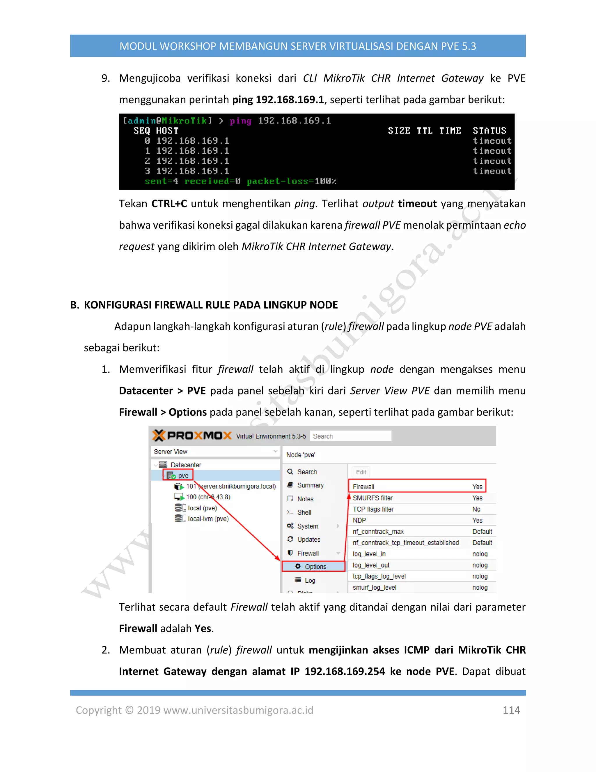 Copyright © 2019 www.universitasbumigora.ac.id 114
MODUL WORKSHOP MEMBANGUN SERVER VIRTUALISASI DENGAN PVE 5.3
9. Mengujicoba verifikasi koneksi dari CLI MikroTik CHR Internet Gateway ke PVE
menggunakan perintah ping 192.168.169.1, seperti terlihat pada gambar berikut:
Tekan CTRL+C untuk menghentikan ping. Terlihat output timeout yang menyatakan
bahwa verifikasi koneksi gagal dilakukan karena firewall PVE menolak permintaan echo
request yang dikirim oleh MikroTik CHR Internet Gateway.
B. KONFIGURASI FIREWALL RULE PADA LINGKUP NODE
Adapun langkah-langkah konfigurasi aturan (rule) firewall pada lingkup node PVE adalah
sebagai berikut:
1. Memverifikasi fitur firewall telah aktif di lingkup node dengan mengakses menu
Datacenter > PVE pada panel sebelah kiri dari Server View PVE dan memilih menu
Firewall > Options pada panel sebelah kanan, seperti terlihat pada gambar berikut:
Terlihat secara default Firewall telah aktif yang ditandai dengan nilai dari parameter
Firewall adalah Yes.
2. Membuat aturan (rule) firewall untuk mengijinkan akses ICMP dari MikroTik CHR
Internet Gateway dengan alamat IP 192.168.169.254 ke node PVE. Dapat dibuat
 