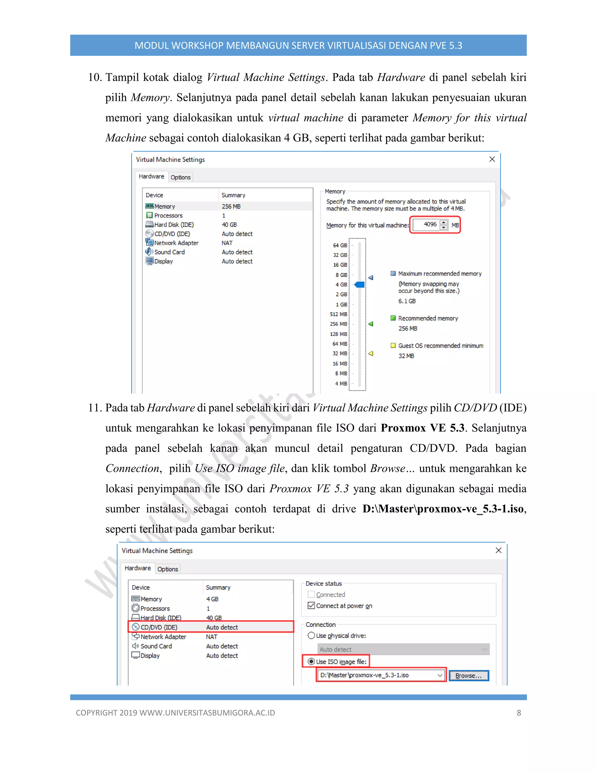 COPYRIGHT 2019 WWW.UNIVERSITASBUMIGORA.AC.ID 8
MODUL WORKSHOP MEMBANGUN SERVER VIRTUALISASI DENGAN PVE 5.3
10. Tampil kotak dialog Virtual Machine Settings. Pada tab Hardware di panel sebelah kiri
pilih Memory. Selanjutnya pada panel detail sebelah kanan lakukan penyesuaian ukuran
memori yang dialokasikan untuk virtual machine di parameter Memory for this virtual
Machine sebagai contoh dialokasikan 4 GB, seperti terlihat pada gambar berikut:
11. Pada tab Hardware di panel sebelah kiri dari Virtual Machine Settings pilih CD/DVD (IDE)
untuk mengarahkan ke lokasi penyimpanan file ISO dari Proxmox VE 5.3. Selanjutnya
pada panel sebelah kanan akan muncul detail pengaturan CD/DVD. Pada bagian
Connection, pilih Use ISO image file, dan klik tombol Browse… untuk mengarahkan ke
lokasi penyimpanan file ISO dari Proxmox VE 5.3 yang akan digunakan sebagai media
sumber instalasi, sebagai contoh terdapat di drive D:Masterproxmox-ve_5.3-1.iso,
seperti terlihat pada gambar berikut:
 