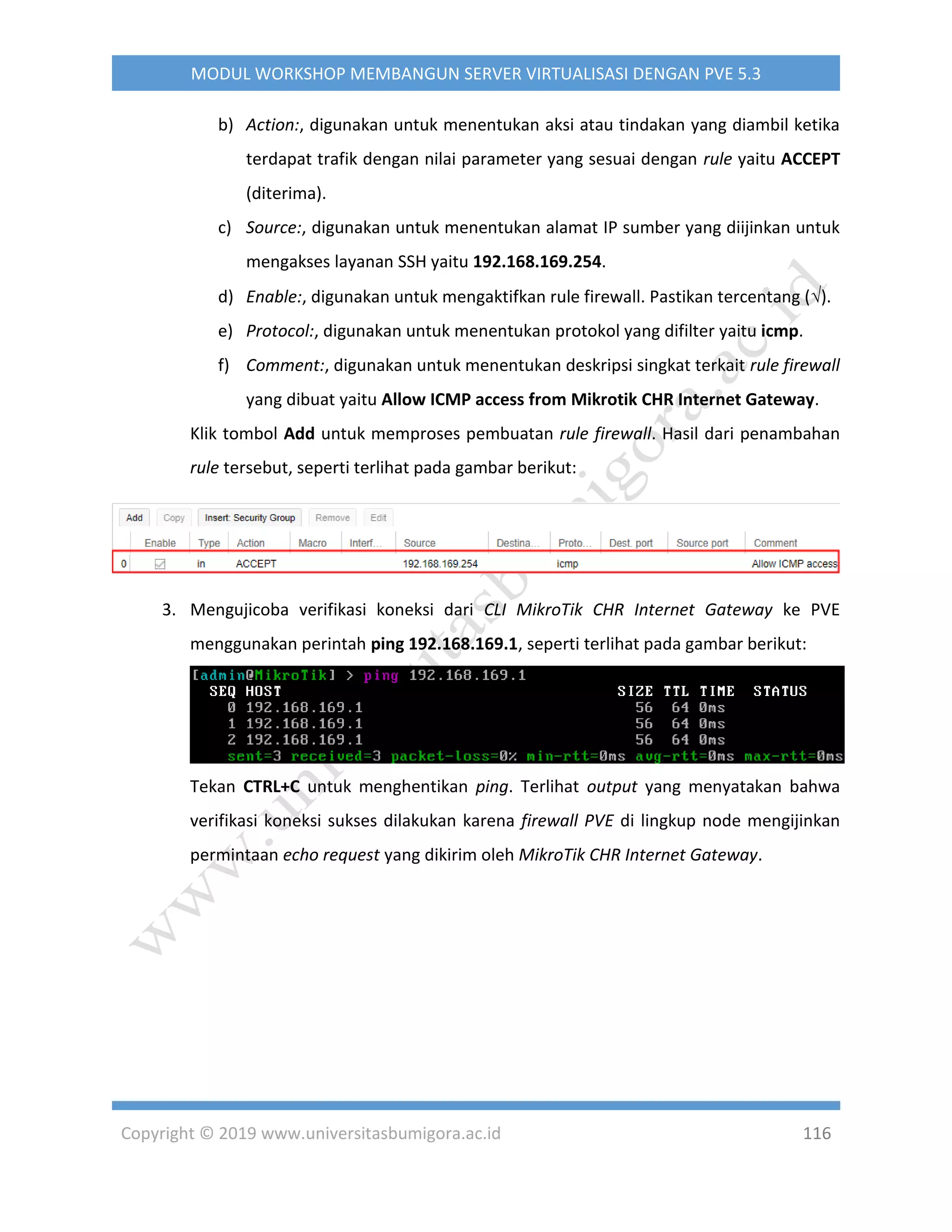 Copyright © 2019 www.universitasbumigora.ac.id 116
MODUL WORKSHOP MEMBANGUN SERVER VIRTUALISASI DENGAN PVE 5.3
b) Action:, digunakan untuk menentukan aksi atau tindakan yang diambil ketika
terdapat trafik dengan nilai parameter yang sesuai dengan rule yaitu ACCEPT
(diterima).
c) Source:, digunakan untuk menentukan alamat IP sumber yang diijinkan untuk
mengakses layanan SSH yaitu 192.168.169.254.
d) Enable:, digunakan untuk mengaktifkan rule firewall. Pastikan tercentang ().
e) Protocol:, digunakan untuk menentukan protokol yang difilter yaitu icmp.
f) Comment:, digunakan untuk menentukan deskripsi singkat terkait rule firewall
yang dibuat yaitu Allow ICMP access from Mikrotik CHR Internet Gateway.
Klik tombol Add untuk memproses pembuatan rule firewall. Hasil dari penambahan
rule tersebut, seperti terlihat pada gambar berikut:
3. Mengujicoba verifikasi koneksi dari CLI MikroTik CHR Internet Gateway ke PVE
menggunakan perintah ping 192.168.169.1, seperti terlihat pada gambar berikut:
Tekan CTRL+C untuk menghentikan ping. Terlihat output yang menyatakan bahwa
verifikasi koneksi sukses dilakukan karena firewall PVE di lingkup node mengijinkan
permintaan echo request yang dikirim oleh MikroTik CHR Internet Gateway.
 