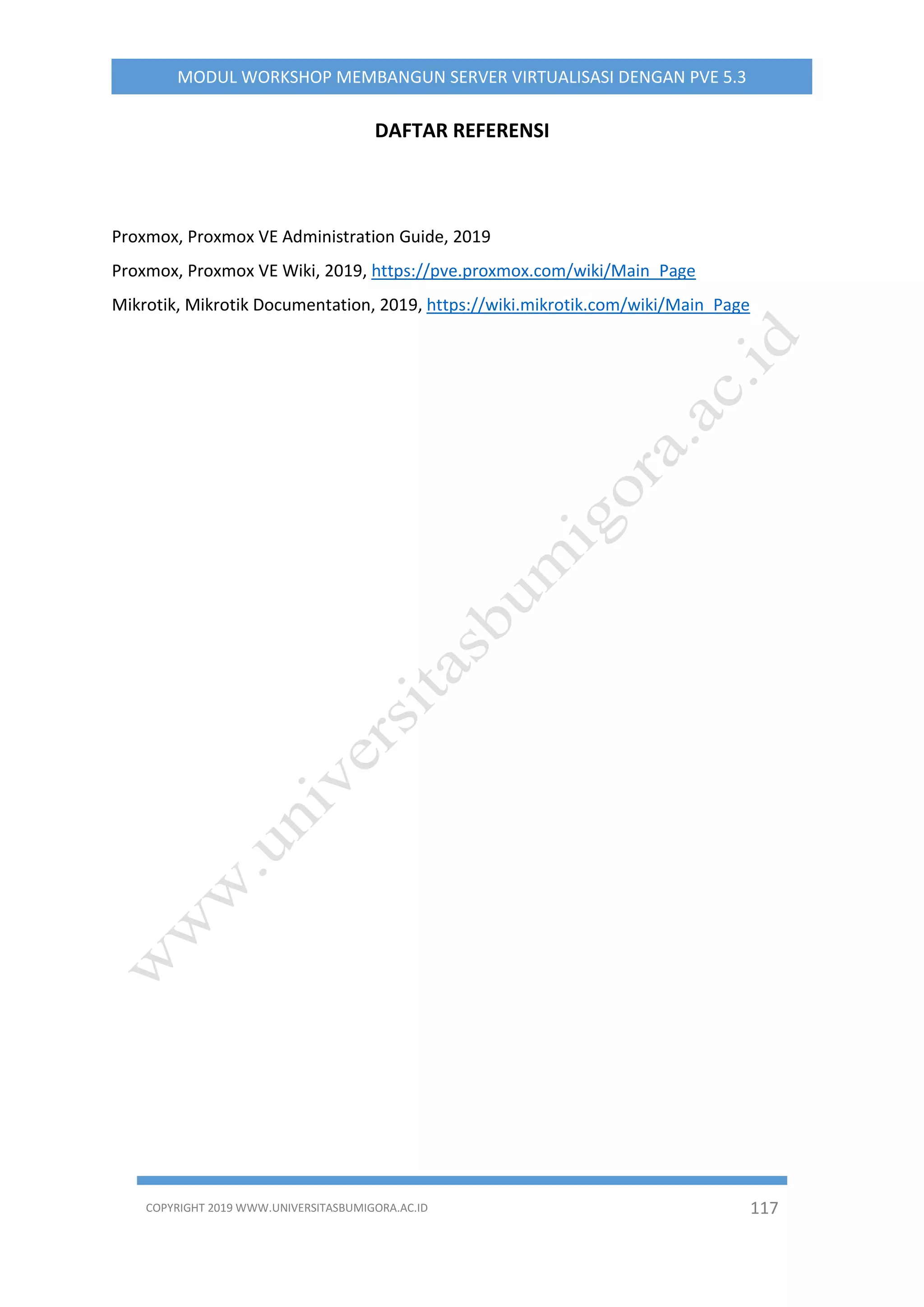 COPYRIGHT 2019 WWW.UNIVERSITASBUMIGORA.AC.ID 117
MODUL WORKSHOP MEMBANGUN SERVER VIRTUALISASI DENGAN PVE 5.3
DAFTAR REFERENSI
Proxmox, Proxmox VE Administration Guide, 2019
Proxmox, Proxmox VE Wiki, 2019, https://pve.proxmox.com/wiki/Main_Page
Mikrotik, Mikrotik Documentation, 2019, https://wiki.mikrotik.com/wiki/Main_Page
 