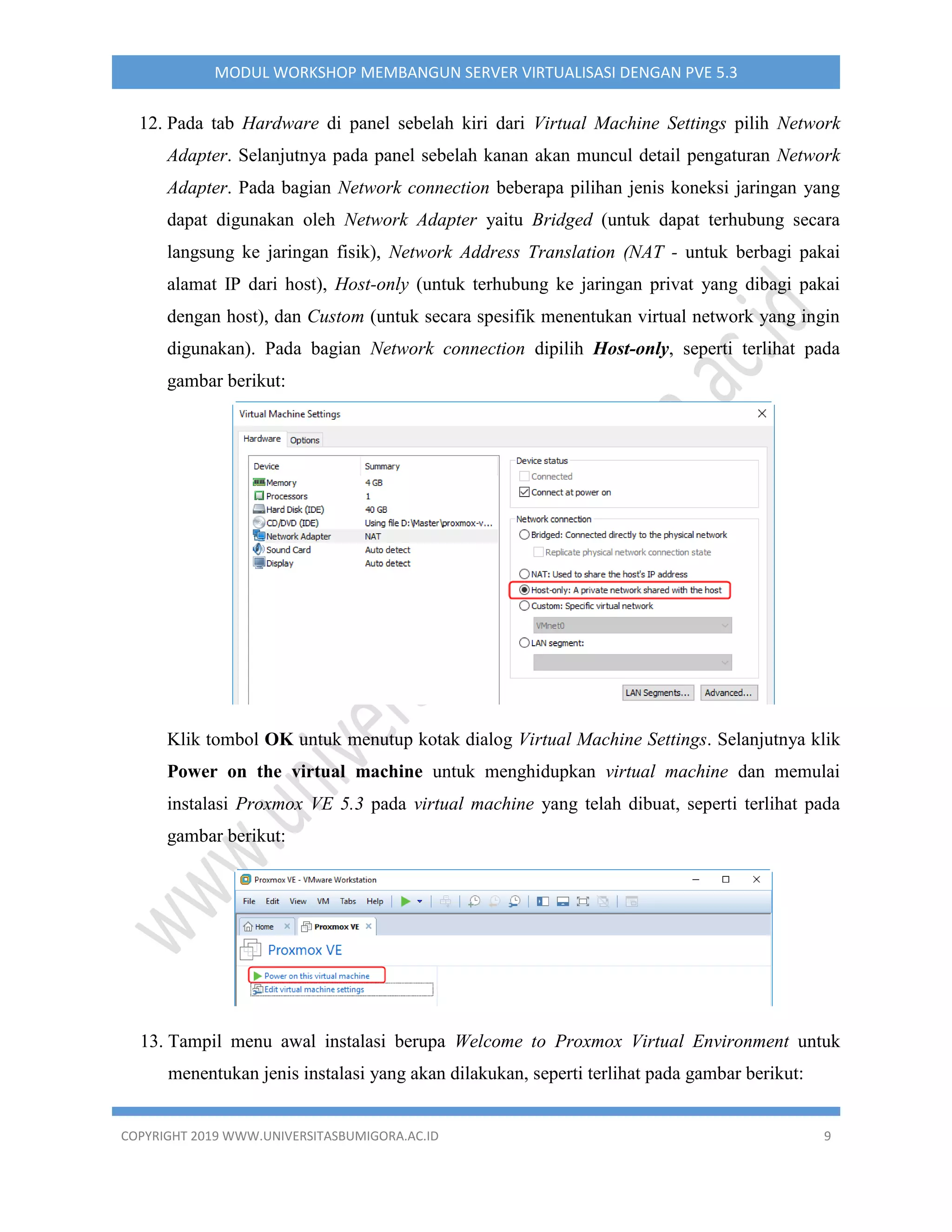 COPYRIGHT 2019 WWW.UNIVERSITASBUMIGORA.AC.ID 9
MODUL WORKSHOP MEMBANGUN SERVER VIRTUALISASI DENGAN PVE 5.3
12. Pada tab Hardware di panel sebelah kiri dari Virtual Machine Settings pilih Network
Adapter. Selanjutnya pada panel sebelah kanan akan muncul detail pengaturan Network
Adapter. Pada bagian Network connection beberapa pilihan jenis koneksi jaringan yang
dapat digunakan oleh Network Adapter yaitu Bridged (untuk dapat terhubung secara
langsung ke jaringan fisik), Network Address Translation (NAT - untuk berbagi pakai
alamat IP dari host), Host-only (untuk terhubung ke jaringan privat yang dibagi pakai
dengan host), dan Custom (untuk secara spesifik menentukan virtual network yang ingin
digunakan). Pada bagian Network connection dipilih Host-only, seperti terlihat pada
gambar berikut:
Klik tombol OK untuk menutup kotak dialog Virtual Machine Settings. Selanjutnya klik
Power on the virtual machine untuk menghidupkan virtual machine dan memulai
instalasi Proxmox VE 5.3 pada virtual machine yang telah dibuat, seperti terlihat pada
gambar berikut:
13. Tampil menu awal instalasi berupa Welcome to Proxmox Virtual Environment untuk
menentukan jenis instalasi yang akan dilakukan, seperti terlihat pada gambar berikut:
 