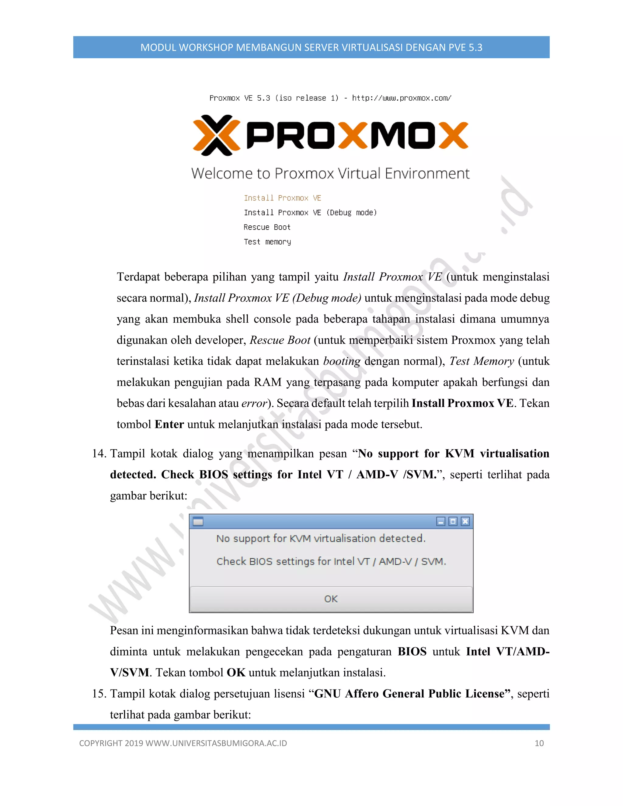 COPYRIGHT 2019 WWW.UNIVERSITASBUMIGORA.AC.ID 10
MODUL WORKSHOP MEMBANGUN SERVER VIRTUALISASI DENGAN PVE 5.3
Terdapat beberapa pilihan yang tampil yaitu Install Proxmox VE (untuk menginstalasi
secara normal), Install Proxmox VE (Debug mode) untuk menginstalasi pada mode debug
yang akan membuka shell console pada beberapa tahapan instalasi dimana umumnya
digunakan oleh developer, Rescue Boot (untuk memperbaiki sistem Proxmox yang telah
terinstalasi ketika tidak dapat melakukan booting dengan normal), Test Memory (untuk
melakukan pengujian pada RAM yang terpasang pada komputer apakah berfungsi dan
bebas dari kesalahan atau error). Secara default telah terpilih Install Proxmox VE. Tekan
tombol Enter untuk melanjutkan instalasi pada mode tersebut.
14. Tampil kotak dialog yang menampilkan pesan “No support for KVM virtualisation
detected. Check BIOS settings for Intel VT / AMD-V /SVM.”, seperti terlihat pada
gambar berikut:
Pesan ini menginformasikan bahwa tidak terdeteksi dukungan untuk virtualisasi KVM dan
diminta untuk melakukan pengecekan pada pengaturan BIOS untuk Intel VT/AMD-
V/SVM. Tekan tombol OK untuk melanjutkan instalasi.
15. Tampil kotak dialog persetujuan lisensi “GNU Affero General Public License”, seperti
terlihat pada gambar berikut:
 