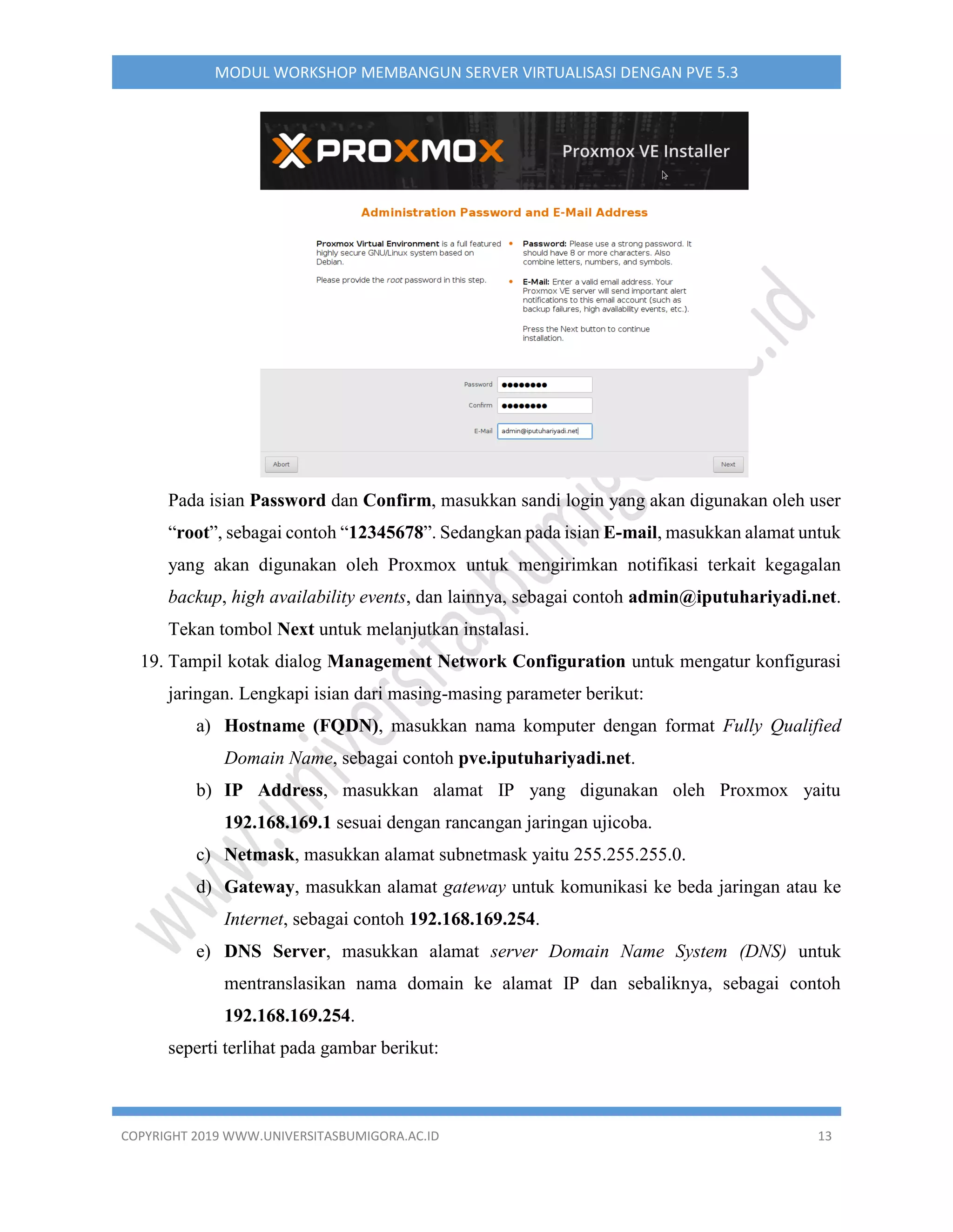 COPYRIGHT 2019 WWW.UNIVERSITASBUMIGORA.AC.ID 13
MODUL WORKSHOP MEMBANGUN SERVER VIRTUALISASI DENGAN PVE 5.3
Pada isian Password dan Confirm, masukkan sandi login yang akan digunakan oleh user
“root”, sebagai contoh “12345678”. Sedangkan pada isian E-mail, masukkan alamat untuk
yang akan digunakan oleh Proxmox untuk mengirimkan notifikasi terkait kegagalan
backup, high availability events, dan lainnya, sebagai contoh admin@iputuhariyadi.net.
Tekan tombol Next untuk melanjutkan instalasi.
19. Tampil kotak dialog Management Network Configuration untuk mengatur konfigurasi
jaringan. Lengkapi isian dari masing-masing parameter berikut:
a) Hostname (FQDN), masukkan nama komputer dengan format Fully Qualified
Domain Name, sebagai contoh pve.iputuhariyadi.net.
b) IP Address, masukkan alamat IP yang digunakan oleh Proxmox yaitu
192.168.169.1 sesuai dengan rancangan jaringan ujicoba.
c) Netmask, masukkan alamat subnetmask yaitu 255.255.255.0.
d) Gateway, masukkan alamat gateway untuk komunikasi ke beda jaringan atau ke
Internet, sebagai contoh 192.168.169.254.
e) DNS Server, masukkan alamat server Domain Name System (DNS) untuk
mentranslasikan nama domain ke alamat IP dan sebaliknya, sebagai contoh
192.168.169.254.
seperti terlihat pada gambar berikut:
 