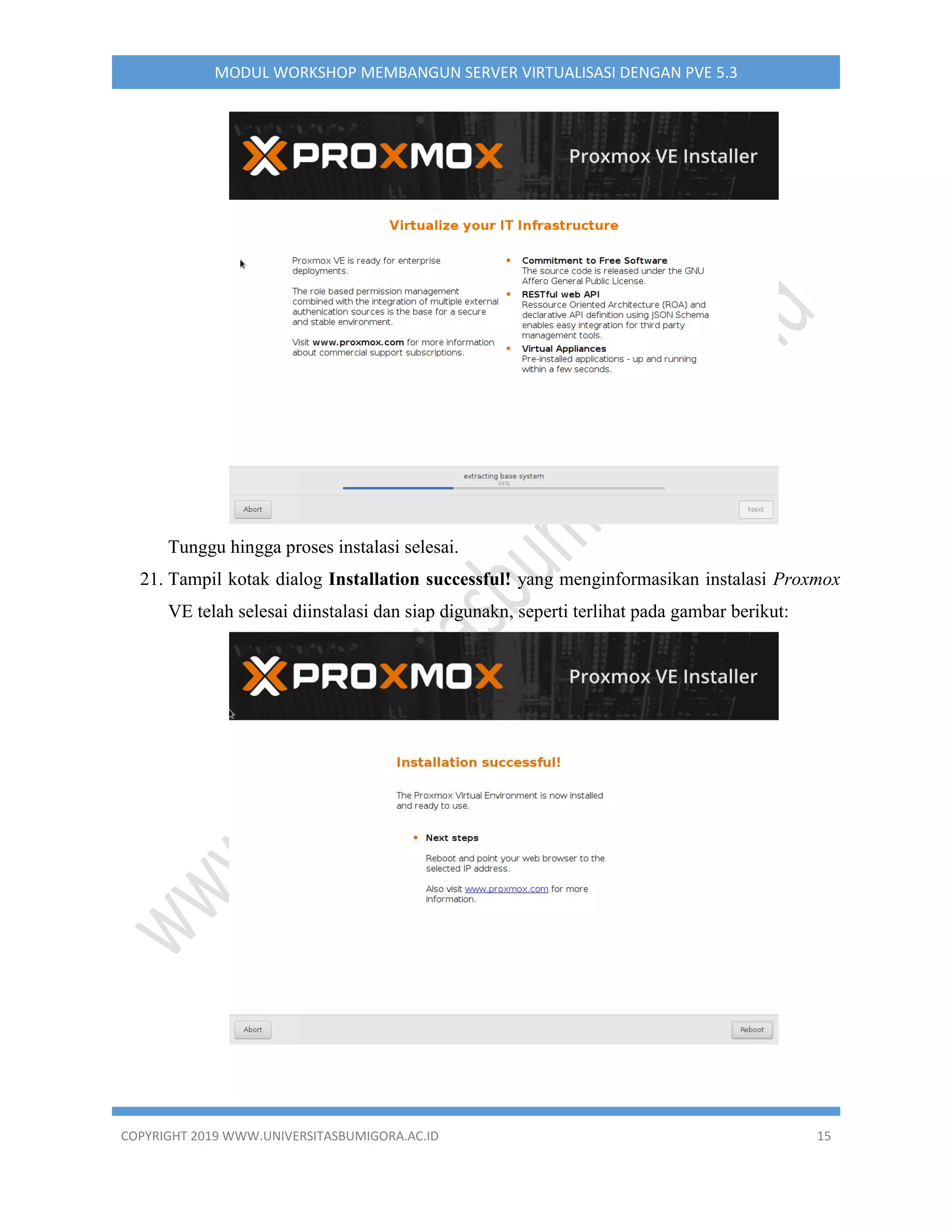 COPYRIGHT 2019 WWW.UNIVERSITASBUMIGORA.AC.ID 15
MODUL WORKSHOP MEMBANGUN SERVER VIRTUALISASI DENGAN PVE 5.3
Tunggu hingga proses instalasi selesai.
21. Tampil kotak dialog Installation successful! yang menginformasikan instalasi Proxmox
VE telah selesai diinstalasi dan siap digunakn, seperti terlihat pada gambar berikut:
 