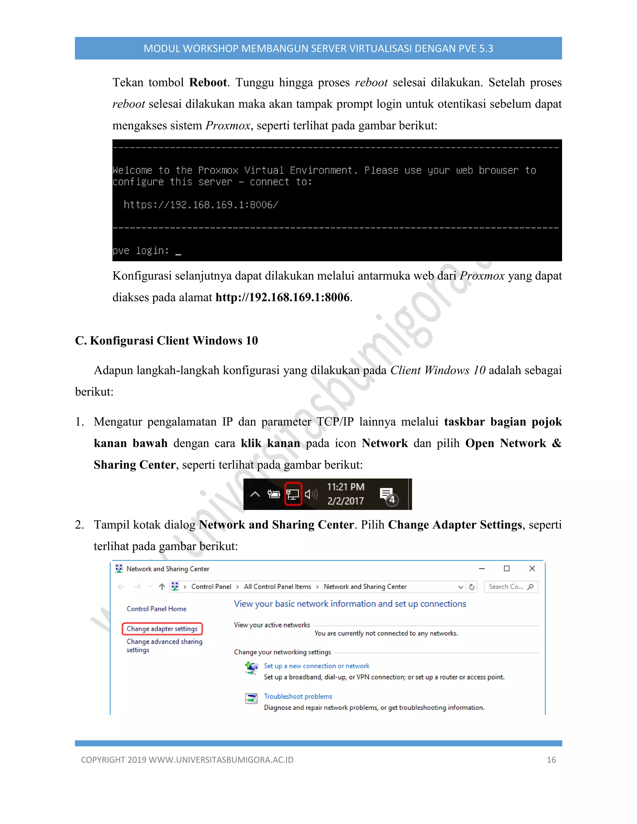 COPYRIGHT 2019 WWW.UNIVERSITASBUMIGORA.AC.ID 16
MODUL WORKSHOP MEMBANGUN SERVER VIRTUALISASI DENGAN PVE 5.3
Tekan tombol Reboot. Tunggu hingga proses reboot selesai dilakukan. Setelah proses
reboot selesai dilakukan maka akan tampak prompt login untuk otentikasi sebelum dapat
mengakses sistem Proxmox, seperti terlihat pada gambar berikut:
Konfigurasi selanjutnya dapat dilakukan melalui antarmuka web dari Proxmox yang dapat
diakses pada alamat http://192.168.169.1:8006.
C. Konfigurasi Client Windows 10
Adapun langkah-langkah konfigurasi yang dilakukan pada Client Windows 10 adalah sebagai
berikut:
1. Mengatur pengalamatan IP dan parameter TCP/IP lainnya melalui taskbar bagian pojok
kanan bawah dengan cara klik kanan pada icon Network dan pilih Open Network &
Sharing Center, seperti terlihat pada gambar berikut:
2. Tampil kotak dialog Network and Sharing Center. Pilih Change Adapter Settings, seperti
terlihat pada gambar berikut:
 