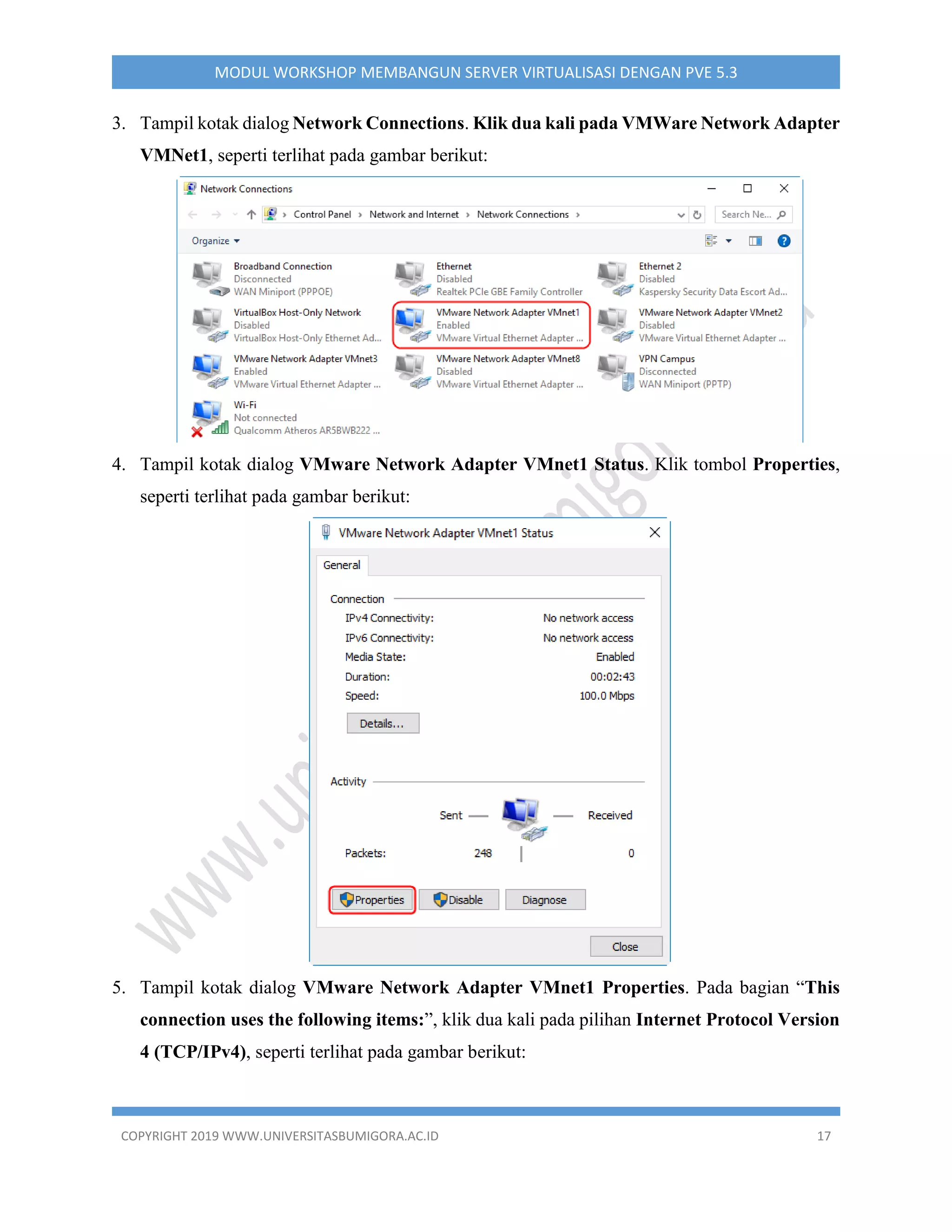 COPYRIGHT 2019 WWW.UNIVERSITASBUMIGORA.AC.ID 17
MODUL WORKSHOP MEMBANGUN SERVER VIRTUALISASI DENGAN PVE 5.3
3. Tampil kotak dialog Network Connections. Klik dua kali pada VMWare Network Adapter
VMNet1, seperti terlihat pada gambar berikut:
4. Tampil kotak dialog VMware Network Adapter VMnet1 Status. Klik tombol Properties,
seperti terlihat pada gambar berikut:
5. Tampil kotak dialog VMware Network Adapter VMnet1 Properties. Pada bagian “This
connection uses the following items:”, klik dua kali pada pilihan Internet Protocol Version
4 (TCP/IPv4), seperti terlihat pada gambar berikut:
 