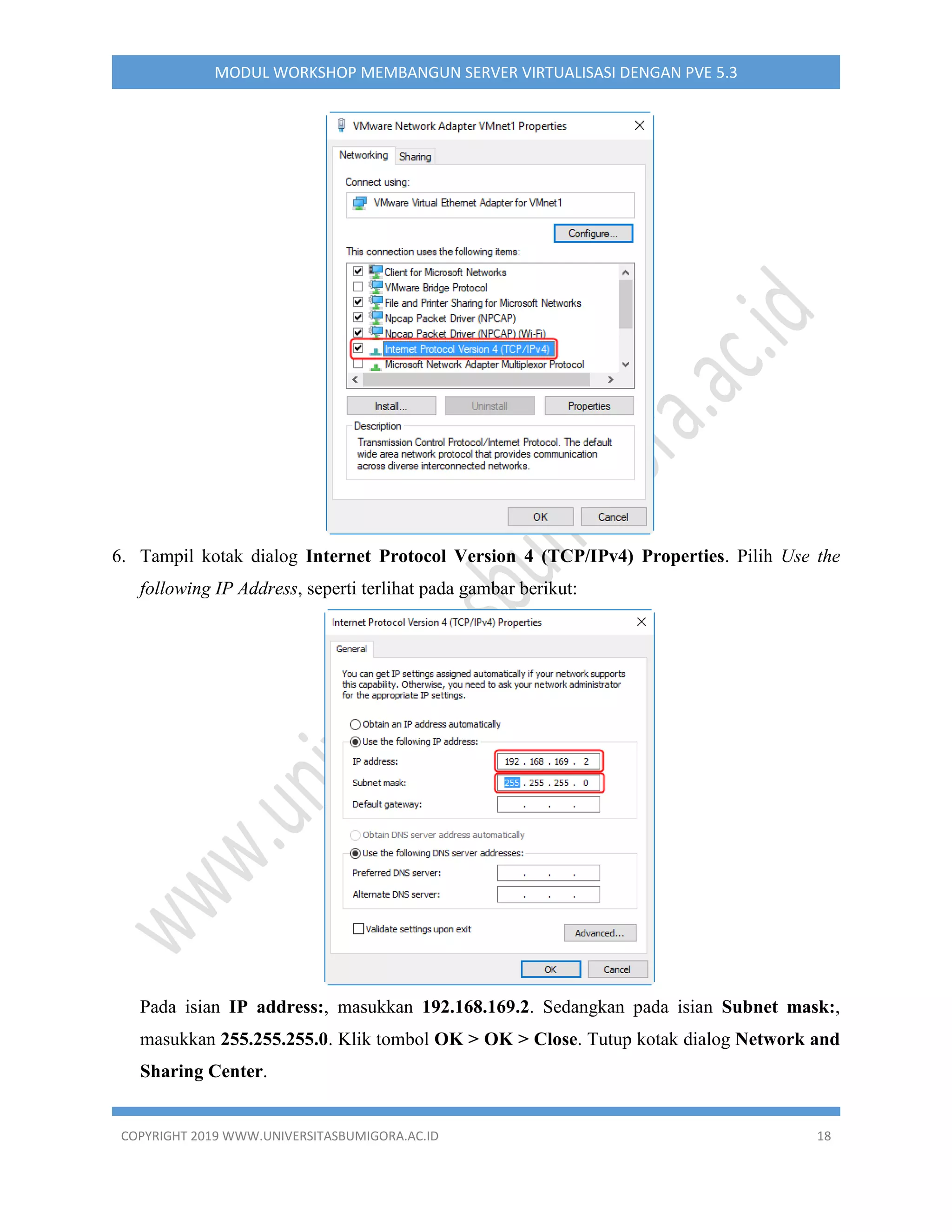 COPYRIGHT 2019 WWW.UNIVERSITASBUMIGORA.AC.ID 18
MODUL WORKSHOP MEMBANGUN SERVER VIRTUALISASI DENGAN PVE 5.3
6. Tampil kotak dialog Internet Protocol Version 4 (TCP/IPv4) Properties. Pilih Use the
following IP Address, seperti terlihat pada gambar berikut:
Pada isian IP address:, masukkan 192.168.169.2. Sedangkan pada isian Subnet mask:,
masukkan 255.255.255.0. Klik tombol OK > OK > Close. Tutup kotak dialog Network and
Sharing Center.
 