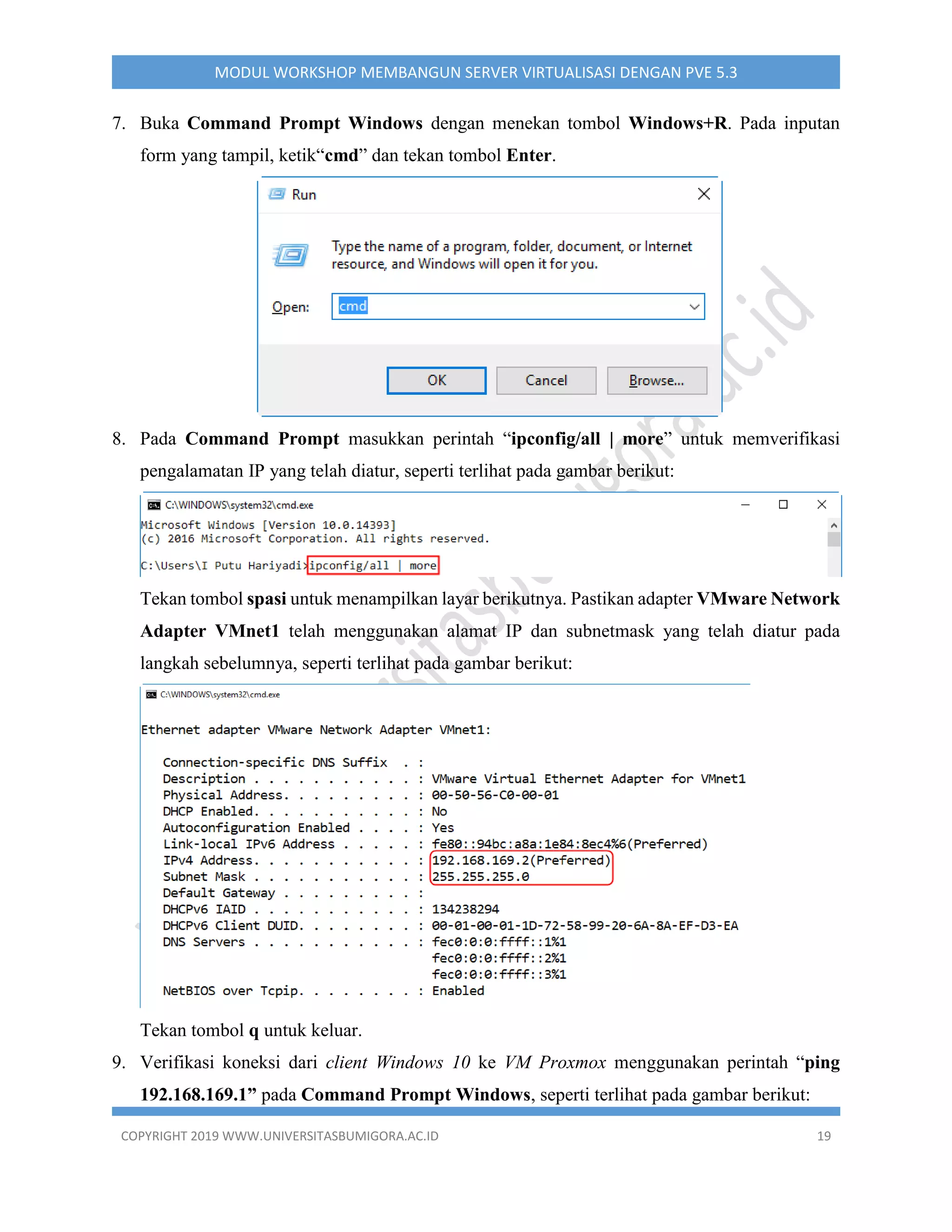 COPYRIGHT 2019 WWW.UNIVERSITASBUMIGORA.AC.ID 19
MODUL WORKSHOP MEMBANGUN SERVER VIRTUALISASI DENGAN PVE 5.3
7. Buka Command Prompt Windows dengan menekan tombol Windows+R. Pada inputan
form yang tampil, ketik“cmd” dan tekan tombol Enter.
8. Pada Command Prompt masukkan perintah “ipconfig/all | more” untuk memverifikasi
pengalamatan IP yang telah diatur, seperti terlihat pada gambar berikut:
Tekan tombol spasi untuk menampilkan layar berikutnya. Pastikan adapter VMware Network
Adapter VMnet1 telah menggunakan alamat IP dan subnetmask yang telah diatur pada
langkah sebelumnya, seperti terlihat pada gambar berikut:
Tekan tombol q untuk keluar.
9. Verifikasi koneksi dari client Windows 10 ke VM Proxmox menggunakan perintah “ping
192.168.169.1” pada Command Prompt Windows, seperti terlihat pada gambar berikut:
 