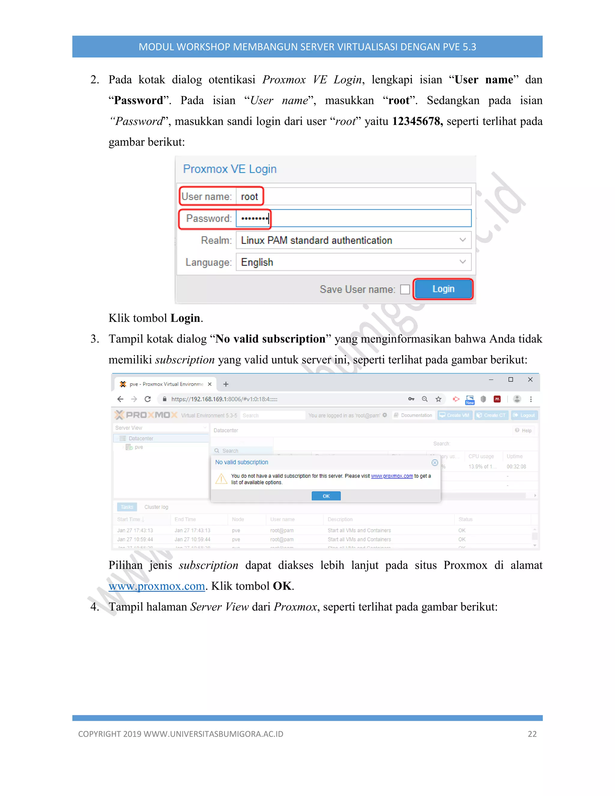 COPYRIGHT 2019 WWW.UNIVERSITASBUMIGORA.AC.ID 22
MODUL WORKSHOP MEMBANGUN SERVER VIRTUALISASI DENGAN PVE 5.3
2. Pada kotak dialog otentikasi Proxmox VE Login, lengkapi isian “User name” dan
“Password”. Pada isian “User name”, masukkan “root”. Sedangkan pada isian
“Password”, masukkan sandi login dari user “root” yaitu 12345678, seperti terlihat pada
gambar berikut:
Klik tombol Login.
3. Tampil kotak dialog “No valid subscription” yang menginformasikan bahwa Anda tidak
memiliki subscription yang valid untuk server ini, seperti terlihat pada gambar berikut:
Pilihan jenis subscription dapat diakses lebih lanjut pada situs Proxmox di alamat
www.proxmox.com. Klik tombol OK.
4. Tampil halaman Server View dari Proxmox, seperti terlihat pada gambar berikut:
 