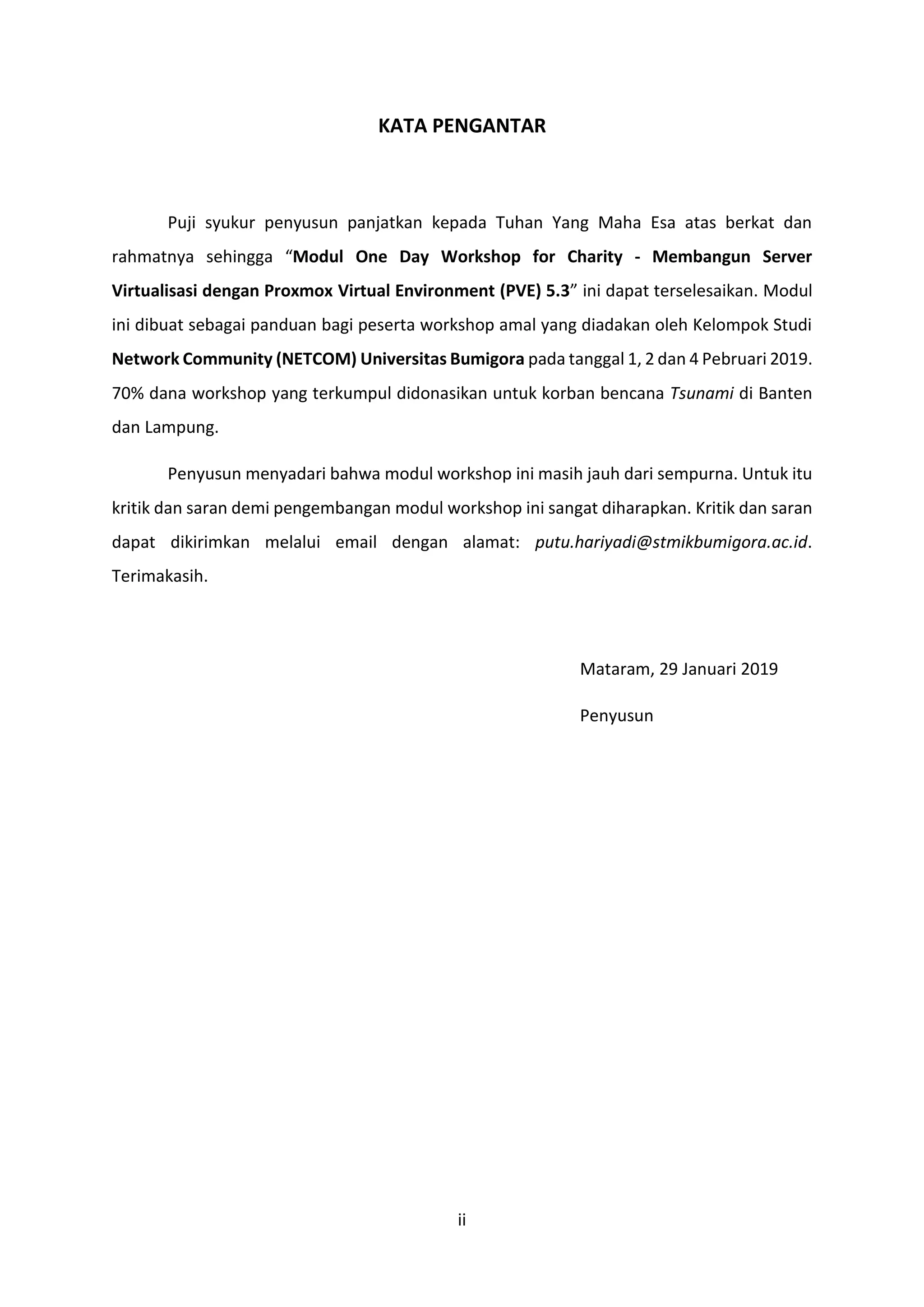 ii
KATA PENGANTAR
Puji syukur penyusun panjatkan kepada Tuhan Yang Maha Esa atas berkat dan
rahmatnya sehingga “Modul One Day Workshop for Charity - Membangun Server
Virtualisasi dengan Proxmox Virtual Environment (PVE) 5.3” ini dapat terselesaikan. Modul
ini dibuat sebagai panduan bagi peserta workshop amal yang diadakan oleh Kelompok Studi
Network Community (NETCOM) Universitas Bumigora pada tanggal 1, 2 dan 4 Pebruari 2019.
70% dana workshop yang terkumpul didonasikan untuk korban bencana Tsunami di Banten
dan Lampung.
Penyusun menyadari bahwa modul workshop ini masih jauh dari sempurna. Untuk itu
kritik dan saran demi pengembangan modul workshop ini sangat diharapkan. Kritik dan saran
dapat dikirimkan melalui email dengan alamat: putu.hariyadi@stmikbumigora.ac.id.
Terimakasih.
Mataram, 29 Januari 2019
Penyusun
 