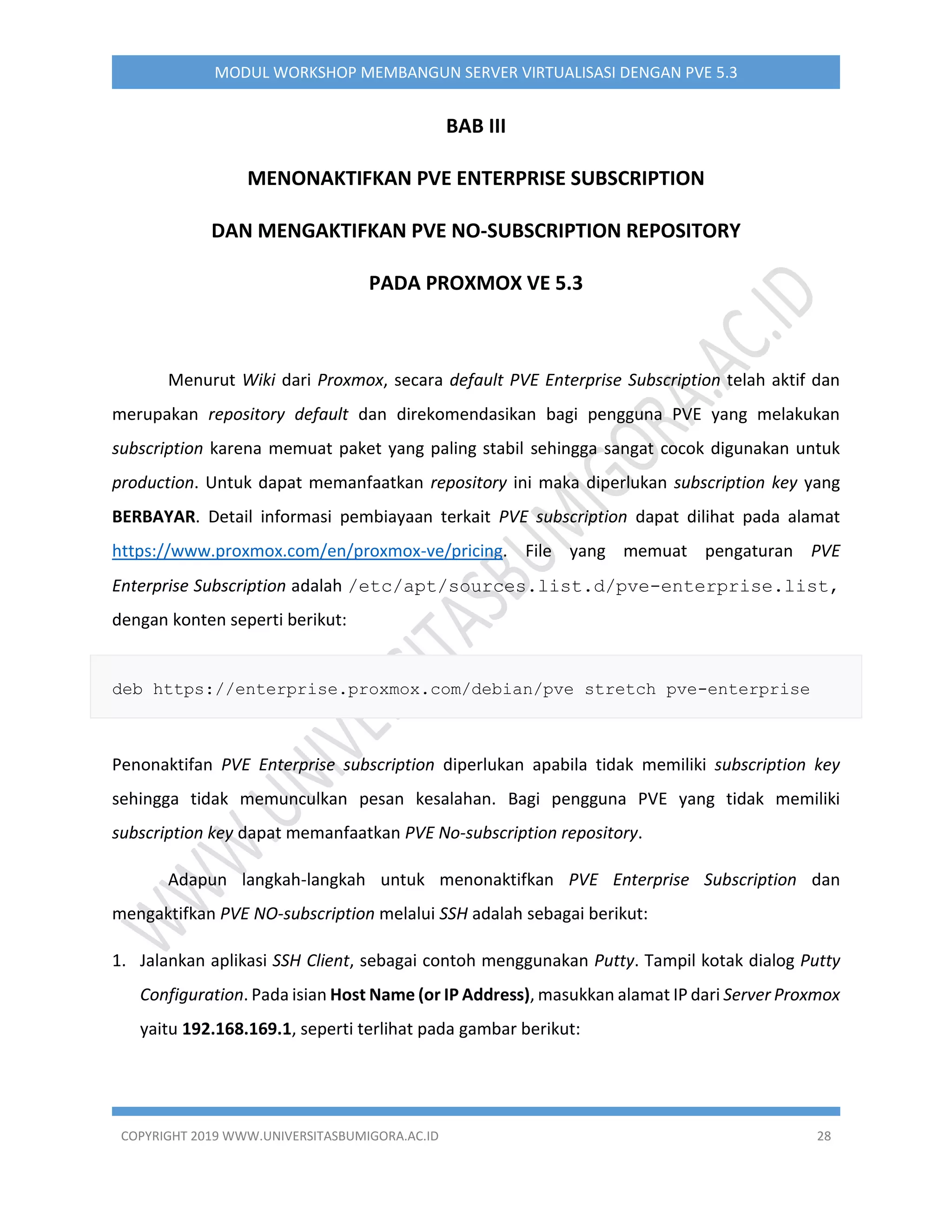 COPYRIGHT 2019 WWW.UNIVERSITASBUMIGORA.AC.ID 28
MODUL WORKSHOP MEMBANGUN SERVER VIRTUALISASI DENGAN PVE 5.3
BAB III
MENONAKTIFKAN PVE ENTERPRISE SUBSCRIPTION
DAN MENGAKTIFKAN PVE NO-SUBSCRIPTION REPOSITORY
PADA PROXMOX VE 5.3
Menurut Wiki dari Proxmox, secara default PVE Enterprise Subscription telah aktif dan
merupakan repository default dan direkomendasikan bagi pengguna PVE yang melakukan
subscription karena memuat paket yang paling stabil sehingga sangat cocok digunakan untuk
production. Untuk dapat memanfaatkan repository ini maka diperlukan subscription key yang
BERBAYAR. Detail informasi pembiayaan terkait PVE subscription dapat dilihat pada alamat
https://www.proxmox.com/en/proxmox-ve/pricing. File yang memuat pengaturan PVE
Enterprise Subscription adalah /etc/apt/sources.list.d/pve-enterprise.list,
dengan konten seperti berikut:
deb https://enterprise.proxmox.com/debian/pve stretch pve-enterprise
Penonaktifan PVE Enterprise subscription diperlukan apabila tidak memiliki subscription key
sehingga tidak memunculkan pesan kesalahan. Bagi pengguna PVE yang tidak memiliki
subscription key dapat memanfaatkan PVE No-subscription repository.
Adapun langkah-langkah untuk menonaktifkan PVE Enterprise Subscription dan
mengaktifkan PVE NO-subscription melalui SSH adalah sebagai berikut:
1. Jalankan aplikasi SSH Client, sebagai contoh menggunakan Putty. Tampil kotak dialog Putty
Configuration. Pada isian Host Name (or IP Address), masukkan alamat IP dari Server Proxmox
yaitu 192.168.169.1, seperti terlihat pada gambar berikut:
 
