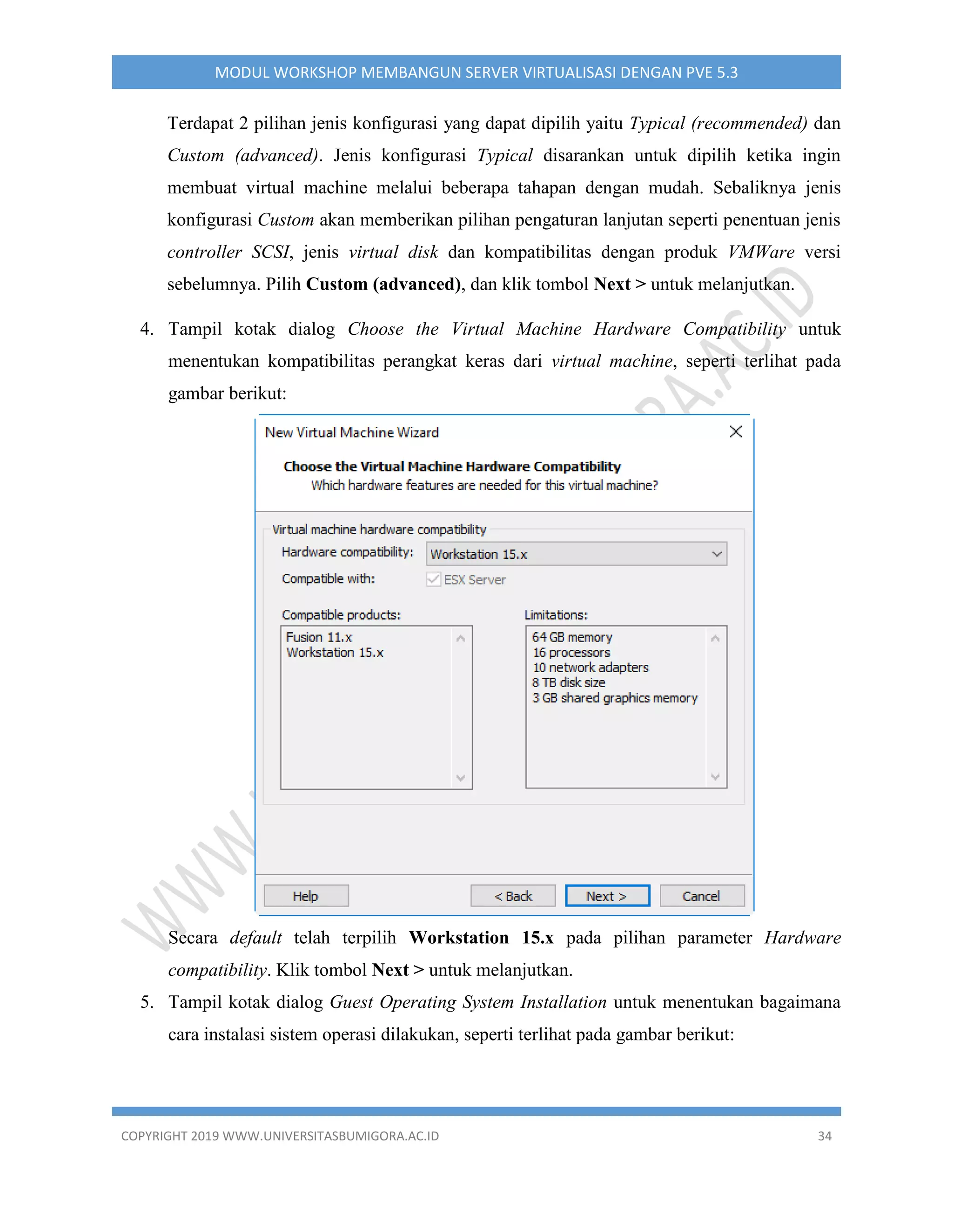 COPYRIGHT 2019 WWW.UNIVERSITASBUMIGORA.AC.ID 34
MODUL WORKSHOP MEMBANGUN SERVER VIRTUALISASI DENGAN PVE 5.3
Terdapat 2 pilihan jenis konfigurasi yang dapat dipilih yaitu Typical (recommended) dan
Custom (advanced). Jenis konfigurasi Typical disarankan untuk dipilih ketika ingin
membuat virtual machine melalui beberapa tahapan dengan mudah. Sebaliknya jenis
konfigurasi Custom akan memberikan pilihan pengaturan lanjutan seperti penentuan jenis
controller SCSI, jenis virtual disk dan kompatibilitas dengan produk VMWare versi
sebelumnya. Pilih Custom (advanced), dan klik tombol Next > untuk melanjutkan.
4. Tampil kotak dialog Choose the Virtual Machine Hardware Compatibility untuk
menentukan kompatibilitas perangkat keras dari virtual machine, seperti terlihat pada
gambar berikut:
Secara default telah terpilih Workstation 15.x pada pilihan parameter Hardware
compatibility. Klik tombol Next > untuk melanjutkan.
5. Tampil kotak dialog Guest Operating System Installation untuk menentukan bagaimana
cara instalasi sistem operasi dilakukan, seperti terlihat pada gambar berikut:
 