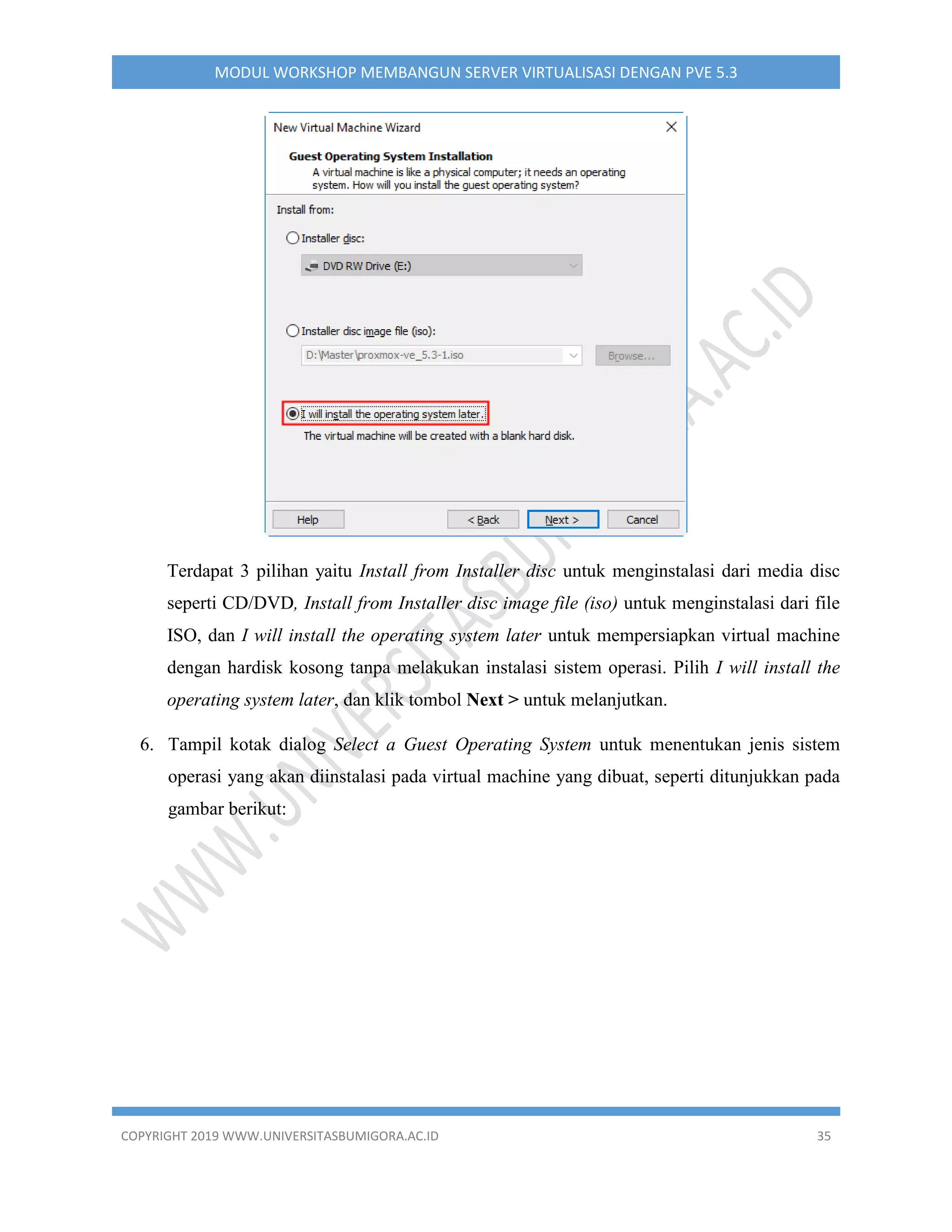 COPYRIGHT 2019 WWW.UNIVERSITASBUMIGORA.AC.ID 35
MODUL WORKSHOP MEMBANGUN SERVER VIRTUALISASI DENGAN PVE 5.3
Terdapat 3 pilihan yaitu Install from Installer disc untuk menginstalasi dari media disc
seperti CD/DVD, Install from Installer disc image file (iso) untuk menginstalasi dari file
ISO, dan I will install the operating system later untuk mempersiapkan virtual machine
dengan hardisk kosong tanpa melakukan instalasi sistem operasi. Pilih I will install the
operating system later, dan klik tombol Next > untuk melanjutkan.
6. Tampil kotak dialog Select a Guest Operating System untuk menentukan jenis sistem
operasi yang akan diinstalasi pada virtual machine yang dibuat, seperti ditunjukkan pada
gambar berikut:
 