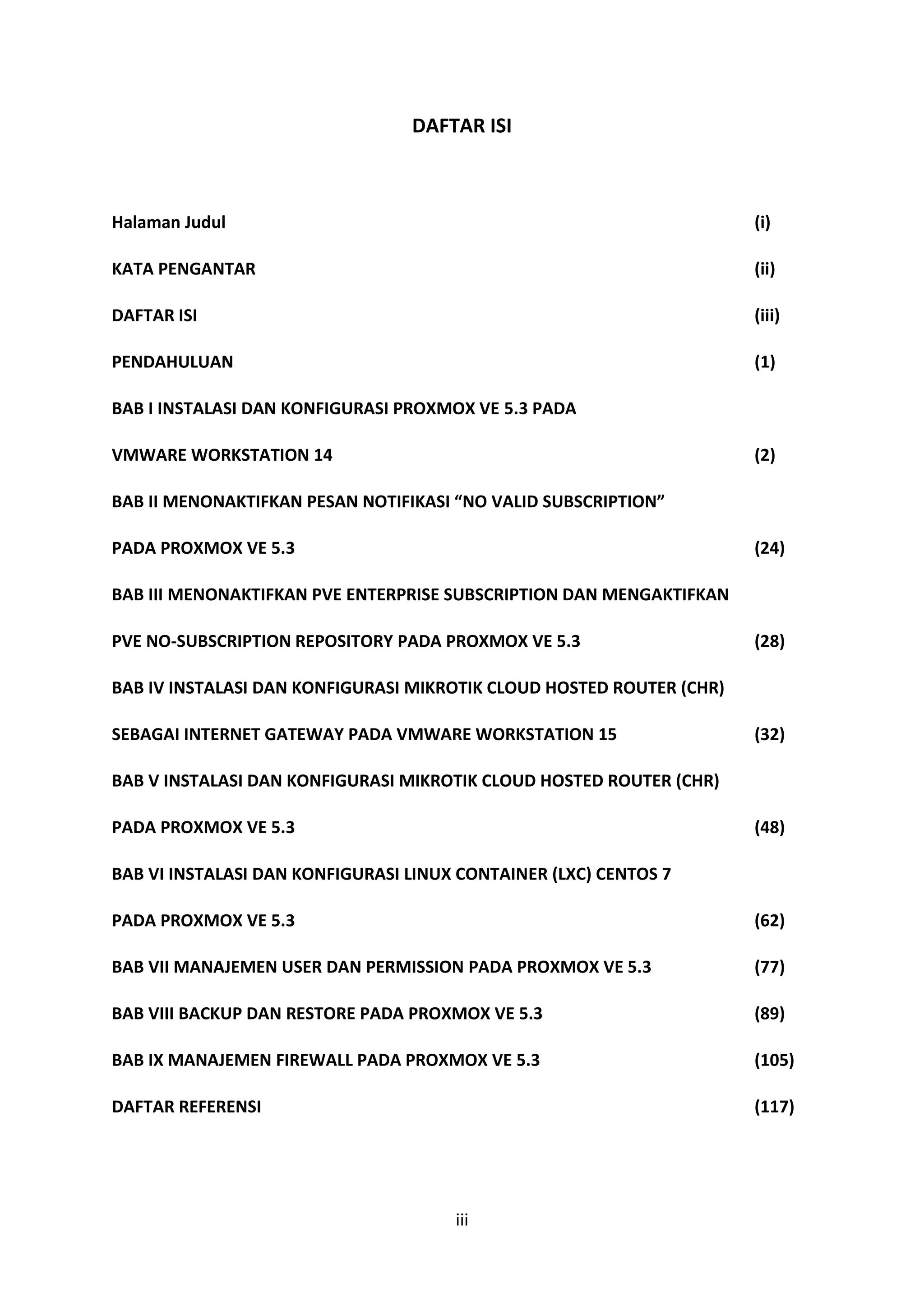 iii
DAFTAR ISI
Halaman Judul (i)
KATA PENGANTAR (ii)
DAFTAR ISI (iii)
PENDAHULUAN (1)
BAB I INSTALASI DAN KONFIGURASI PROXMOX VE 5.3 PADA
VMWARE WORKSTATION 14 (2)
BAB II MENONAKTIFKAN PESAN NOTIFIKASI “NO VALID SUBSCRIPTION”
PADA PROXMOX VE 5.3 (24)
BAB III MENONAKTIFKAN PVE ENTERPRISE SUBSCRIPTION DAN MENGAKTIFKAN
PVE NO-SUBSCRIPTION REPOSITORY PADA PROXMOX VE 5.3 (28)
BAB IV INSTALASI DAN KONFIGURASI MIKROTIK CLOUD HOSTED ROUTER (CHR)
SEBAGAI INTERNET GATEWAY PADA VMWARE WORKSTATION 15 (32)
BAB V INSTALASI DAN KONFIGURASI MIKROTIK CLOUD HOSTED ROUTER (CHR)
PADA PROXMOX VE 5.3 (48)
BAB VI INSTALASI DAN KONFIGURASI LINUX CONTAINER (LXC) CENTOS 7
PADA PROXMOX VE 5.3 (62)
BAB VII MANAJEMEN USER DAN PERMISSION PADA PROXMOX VE 5.3 (77)
BAB VIII BACKUP DAN RESTORE PADA PROXMOX VE 5.3 (89)
BAB IX MANAJEMEN FIREWALL PADA PROXMOX VE 5.3 (105)
DAFTAR REFERENSI (117)
 