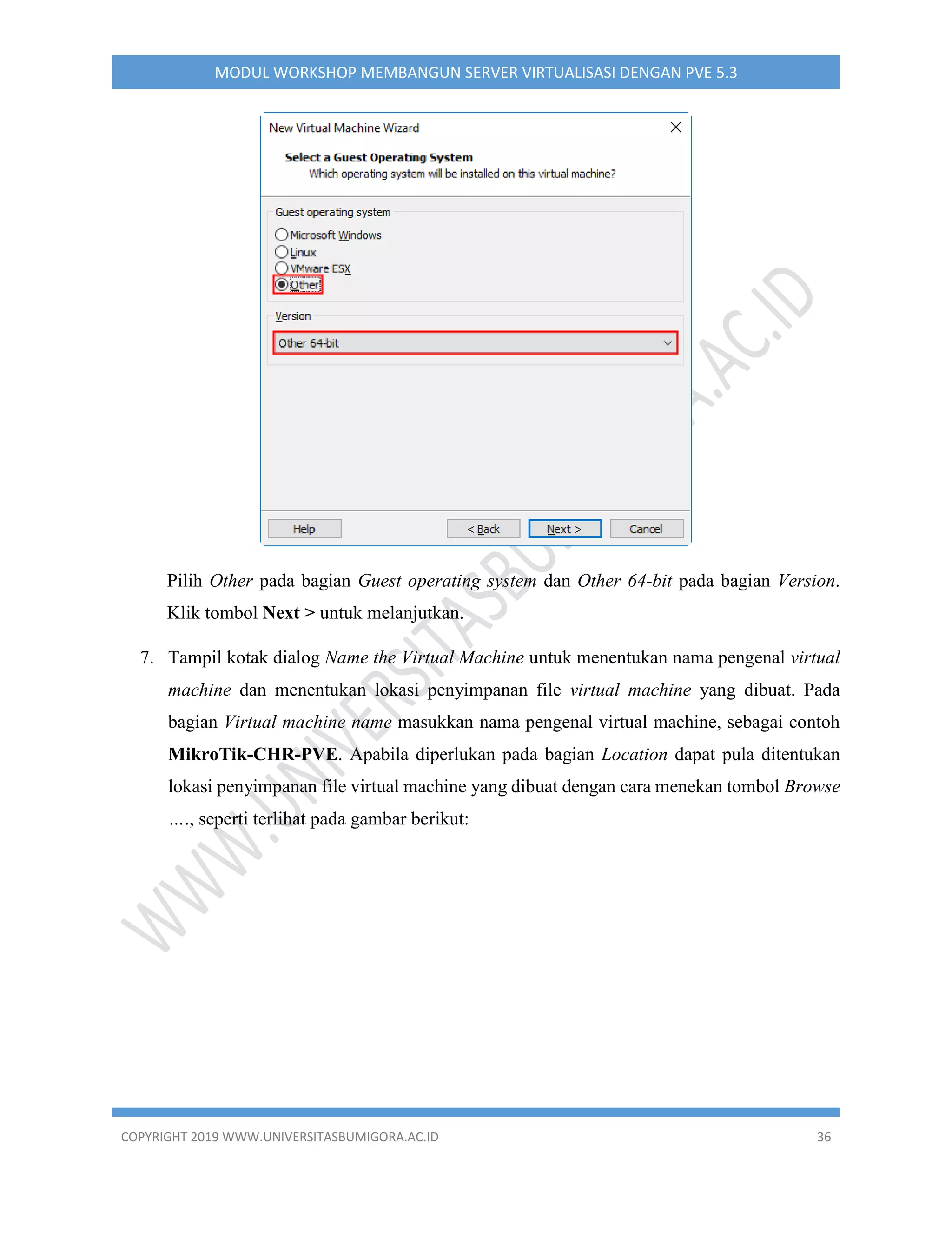 COPYRIGHT 2019 WWW.UNIVERSITASBUMIGORA.AC.ID 36
MODUL WORKSHOP MEMBANGUN SERVER VIRTUALISASI DENGAN PVE 5.3
Pilih Other pada bagian Guest operating system dan Other 64-bit pada bagian Version.
Klik tombol Next > untuk melanjutkan.
7. Tampil kotak dialog Name the Virtual Machine untuk menentukan nama pengenal virtual
machine dan menentukan lokasi penyimpanan file virtual machine yang dibuat. Pada
bagian Virtual machine name masukkan nama pengenal virtual machine, sebagai contoh
MikroTik-CHR-PVE. Apabila diperlukan pada bagian Location dapat pula ditentukan
lokasi penyimpanan file virtual machine yang dibuat dengan cara menekan tombol Browse
…., seperti terlihat pada gambar berikut:
 