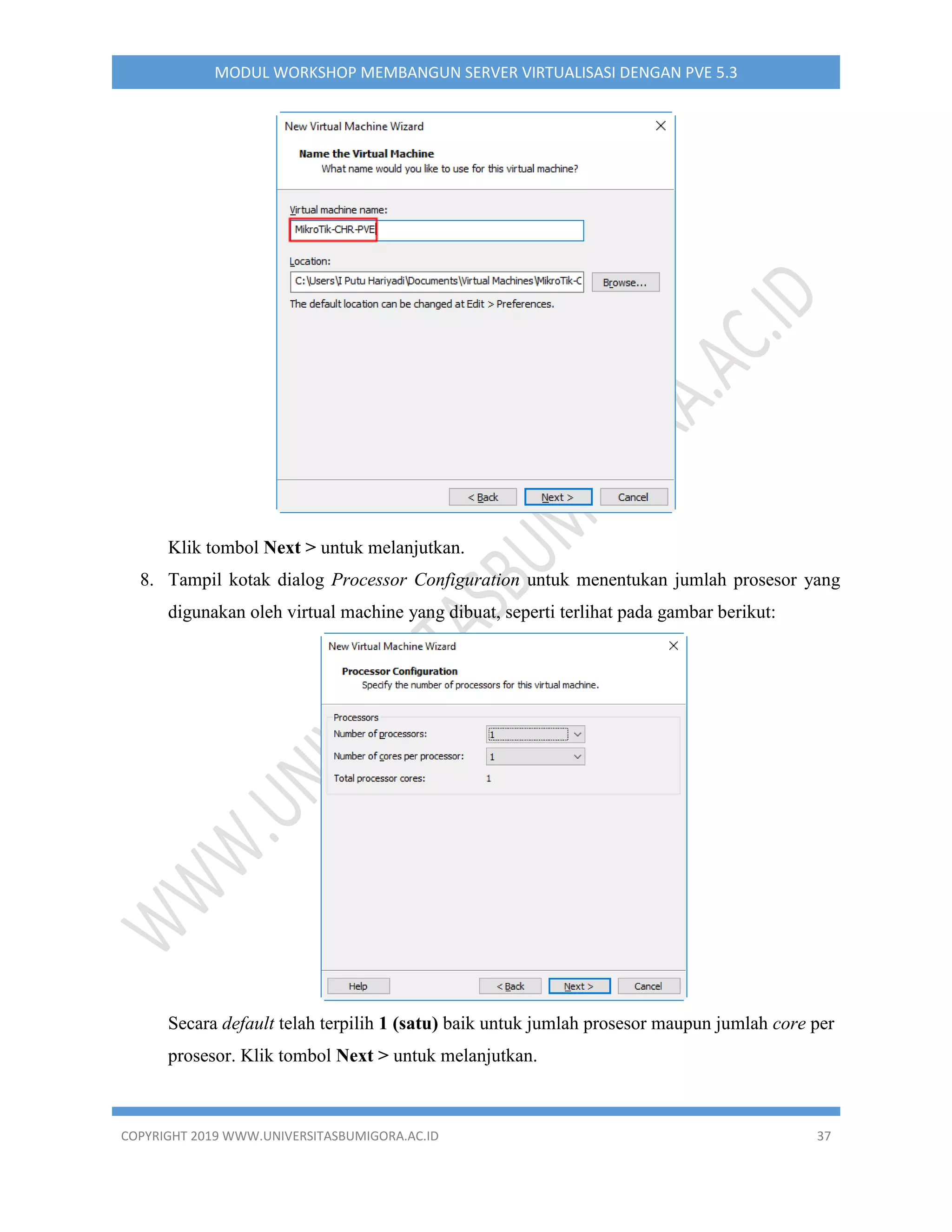 COPYRIGHT 2019 WWW.UNIVERSITASBUMIGORA.AC.ID 37
MODUL WORKSHOP MEMBANGUN SERVER VIRTUALISASI DENGAN PVE 5.3
Klik tombol Next > untuk melanjutkan.
8. Tampil kotak dialog Processor Configuration untuk menentukan jumlah prosesor yang
digunakan oleh virtual machine yang dibuat, seperti terlihat pada gambar berikut:
Secara default telah terpilih 1 (satu) baik untuk jumlah prosesor maupun jumlah core per
prosesor. Klik tombol Next > untuk melanjutkan.
 