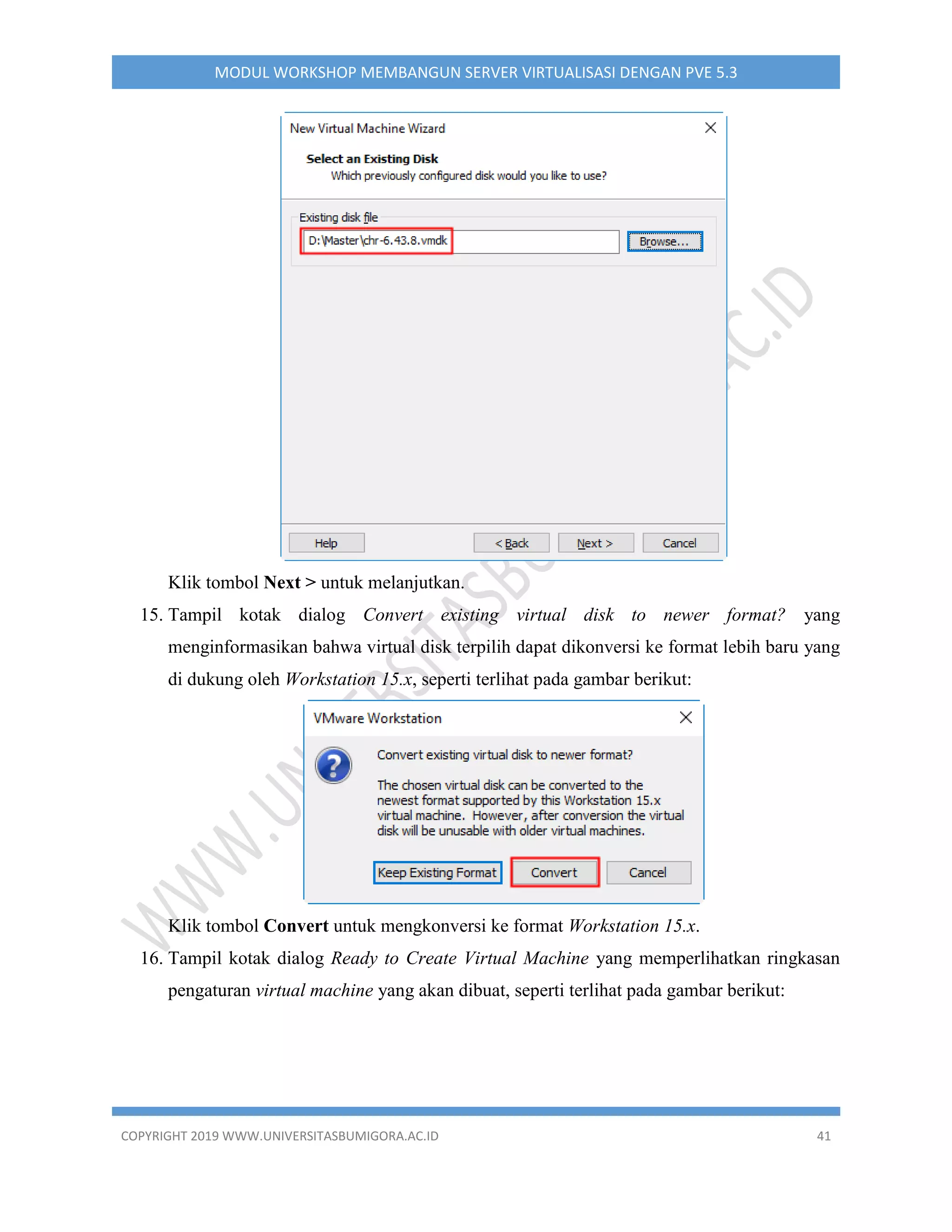 COPYRIGHT 2019 WWW.UNIVERSITASBUMIGORA.AC.ID 41
MODUL WORKSHOP MEMBANGUN SERVER VIRTUALISASI DENGAN PVE 5.3
Klik tombol Next > untuk melanjutkan.
15. Tampil kotak dialog Convert existing virtual disk to newer format? yang
menginformasikan bahwa virtual disk terpilih dapat dikonversi ke format lebih baru yang
di dukung oleh Workstation 15.x, seperti terlihat pada gambar berikut:
Klik tombol Convert untuk mengkonversi ke format Workstation 15.x.
16. Tampil kotak dialog Ready to Create Virtual Machine yang memperlihatkan ringkasan
pengaturan virtual machine yang akan dibuat, seperti terlihat pada gambar berikut:
 