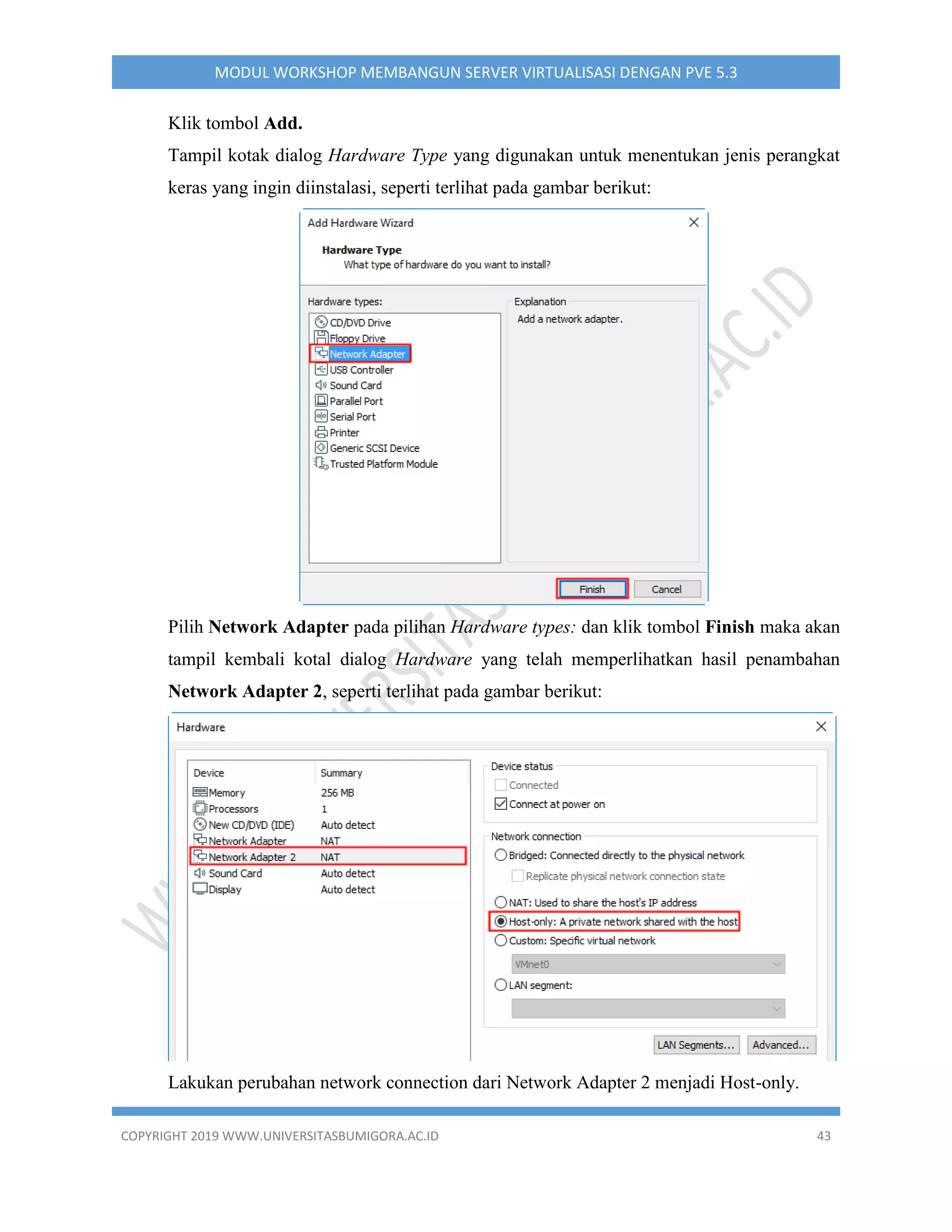 COPYRIGHT 2019 WWW.UNIVERSITASBUMIGORA.AC.ID 43
MODUL WORKSHOP MEMBANGUN SERVER VIRTUALISASI DENGAN PVE 5.3
Klik tombol Add.
Tampil kotak dialog Hardware Type yang digunakan untuk menentukan jenis perangkat
keras yang ingin diinstalasi, seperti terlihat pada gambar berikut:
Pilih Network Adapter pada pilihan Hardware types: dan klik tombol Finish maka akan
tampil kembali kotal dialog Hardware yang telah memperlihatkan hasil penambahan
Network Adapter 2, seperti terlihat pada gambar berikut:
Lakukan perubahan network connection dari Network Adapter 2 menjadi Host-only.
 