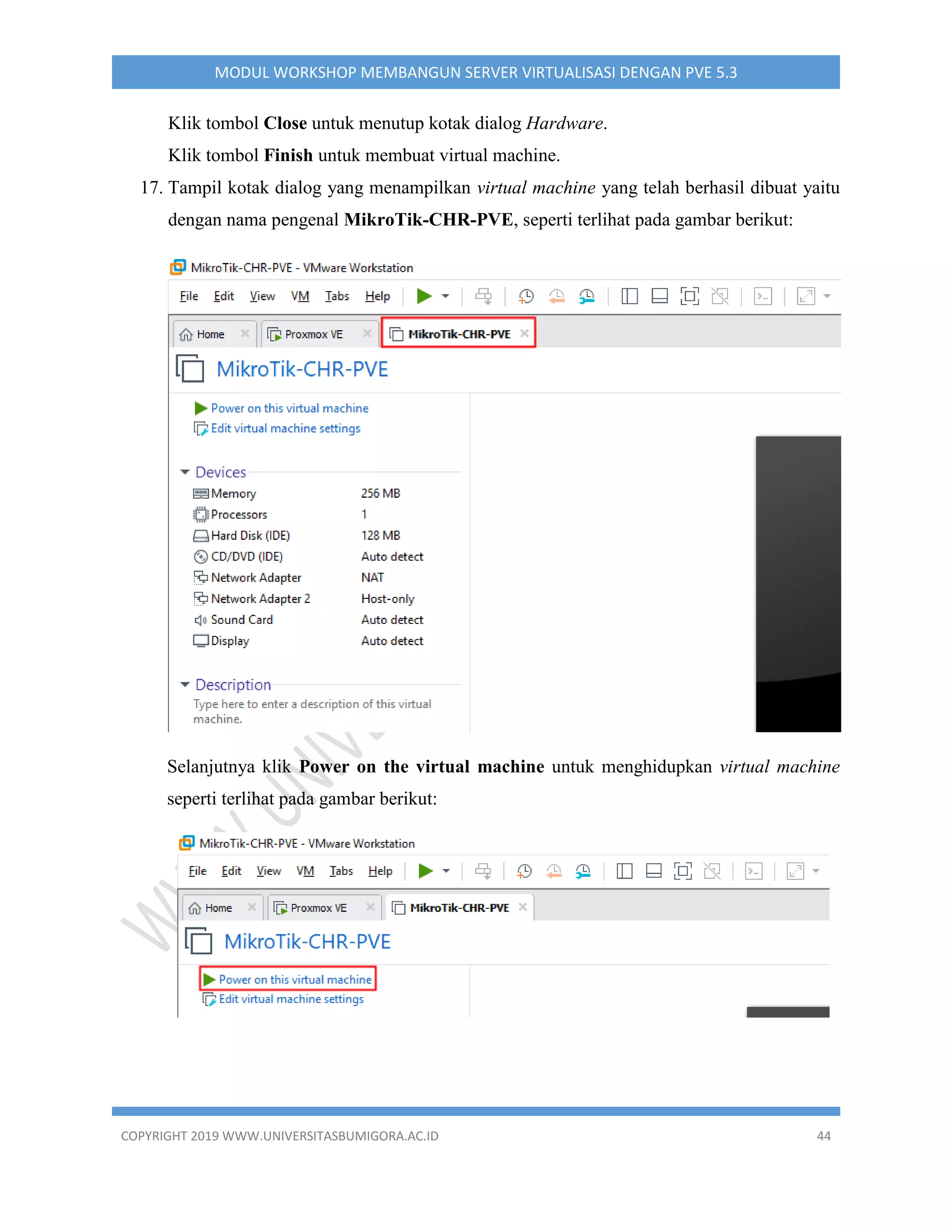 COPYRIGHT 2019 WWW.UNIVERSITASBUMIGORA.AC.ID 44
MODUL WORKSHOP MEMBANGUN SERVER VIRTUALISASI DENGAN PVE 5.3
Klik tombol Close untuk menutup kotak dialog Hardware.
Klik tombol Finish untuk membuat virtual machine.
17. Tampil kotak dialog yang menampilkan virtual machine yang telah berhasil dibuat yaitu
dengan nama pengenal MikroTik-CHR-PVE, seperti terlihat pada gambar berikut:
Selanjutnya klik Power on the virtual machine untuk menghidupkan virtual machine
seperti terlihat pada gambar berikut:
 