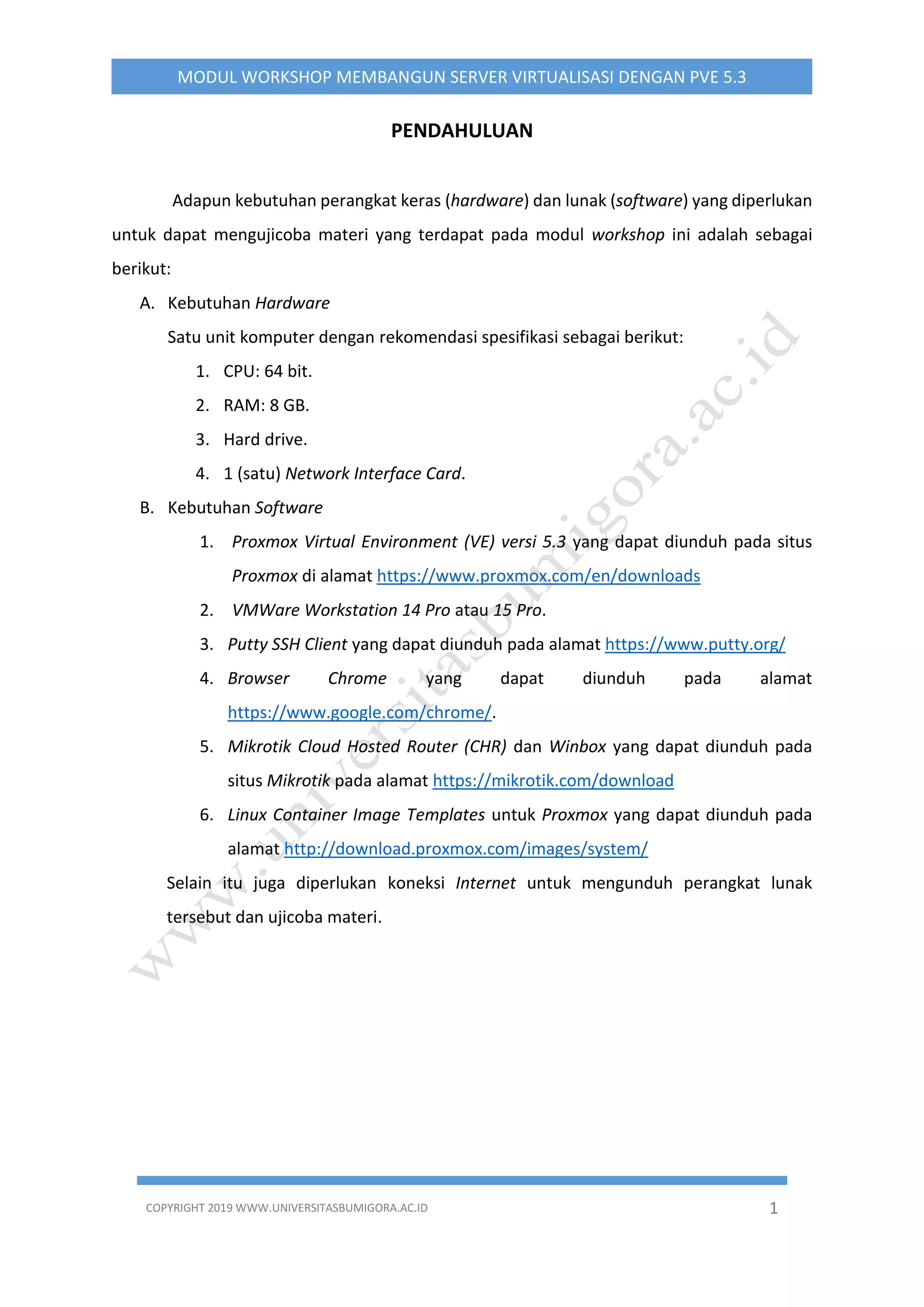 COPYRIGHT 2019 WWW.UNIVERSITASBUMIGORA.AC.ID 1
MODUL WORKSHOP MEMBANGUN SERVER VIRTUALISASI DENGAN PVE 5.3
PENDAHULUAN
Adapun kebutuhan perangkat keras (hardware) dan lunak (software) yang diperlukan
untuk dapat mengujicoba materi yang terdapat pada modul workshop ini adalah sebagai
berikut:
A. Kebutuhan Hardware
Satu unit komputer dengan rekomendasi spesifikasi sebagai berikut:
1. CPU: 64 bit.
2. RAM: 8 GB.
3. Hard drive.
4. 1 (satu) Network Interface Card.
B. Kebutuhan Software
1. Proxmox Virtual Environment (VE) versi 5.3 yang dapat diunduh pada situs
Proxmox di alamat https://www.proxmox.com/en/downloads
2. VMWare Workstation 14 Pro atau 15 Pro.
3. Putty SSH Client yang dapat diunduh pada alamat https://www.putty.org/
4. Browser Chrome yang dapat diunduh pada alamat
https://www.google.com/chrome/.
5. Mikrotik Cloud Hosted Router (CHR) dan Winbox yang dapat diunduh pada
situs Mikrotik pada alamat https://mikrotik.com/download
6. Linux Container Image Templates untuk Proxmox yang dapat diunduh pada
alamat http://download.proxmox.com/images/system/
Selain itu juga diperlukan koneksi Internet untuk mengunduh perangkat lunak
tersebut dan ujicoba materi.
 