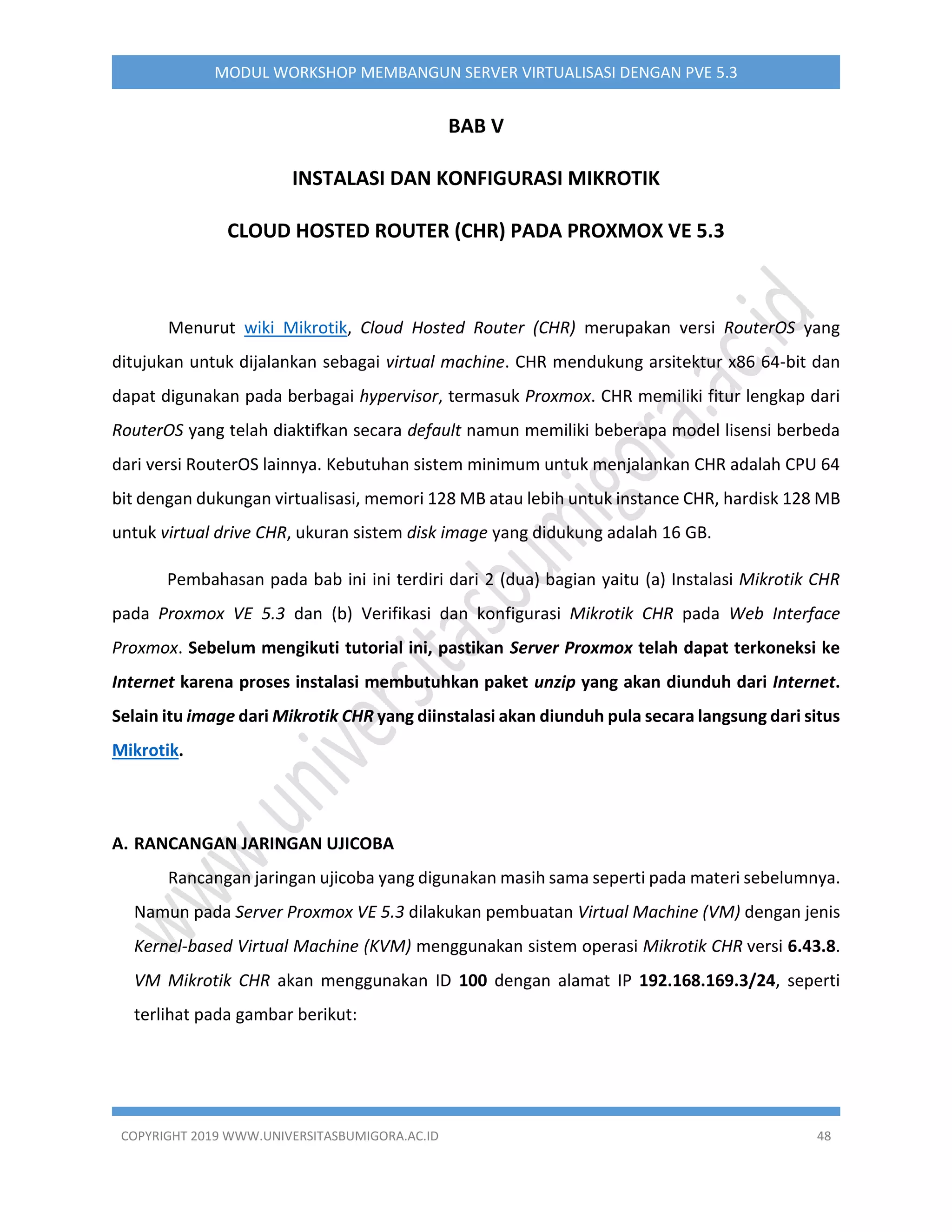 COPYRIGHT 2019 WWW.UNIVERSITASBUMIGORA.AC.ID 48
MODUL WORKSHOP MEMBANGUN SERVER VIRTUALISASI DENGAN PVE 5.3
BAB V
INSTALASI DAN KONFIGURASI MIKROTIK
CLOUD HOSTED ROUTER (CHR) PADA PROXMOX VE 5.3
Menurut wiki Mikrotik, Cloud Hosted Router (CHR) merupakan versi RouterOS yang
ditujukan untuk dijalankan sebagai virtual machine. CHR mendukung arsitektur x86 64-bit dan
dapat digunakan pada berbagai hypervisor, termasuk Proxmox. CHR memiliki fitur lengkap dari
RouterOS yang telah diaktifkan secara default namun memiliki beberapa model lisensi berbeda
dari versi RouterOS lainnya. Kebutuhan sistem minimum untuk menjalankan CHR adalah CPU 64
bit dengan dukungan virtualisasi, memori 128 MB atau lebih untuk instance CHR, hardisk 128 MB
untuk virtual drive CHR, ukuran sistem disk image yang didukung adalah 16 GB.
Pembahasan pada bab ini ini terdiri dari 2 (dua) bagian yaitu (a) Instalasi Mikrotik CHR
pada Proxmox VE 5.3 dan (b) Verifikasi dan konfigurasi Mikrotik CHR pada Web Interface
Proxmox. Sebelum mengikuti tutorial ini, pastikan Server Proxmox telah dapat terkoneksi ke
Internet karena proses instalasi membutuhkan paket unzip yang akan diunduh dari Internet.
Selain itu image dari Mikrotik CHR yang diinstalasi akan diunduh pula secara langsung dari situs
Mikrotik.
A. RANCANGAN JARINGAN UJICOBA
Rancangan jaringan ujicoba yang digunakan masih sama seperti pada materi sebelumnya.
Namun pada Server Proxmox VE 5.3 dilakukan pembuatan Virtual Machine (VM) dengan jenis
Kernel-based Virtual Machine (KVM) menggunakan sistem operasi Mikrotik CHR versi 6.43.8.
VM Mikrotik CHR akan menggunakan ID 100 dengan alamat IP 192.168.169.3/24, seperti
terlihat pada gambar berikut:
 