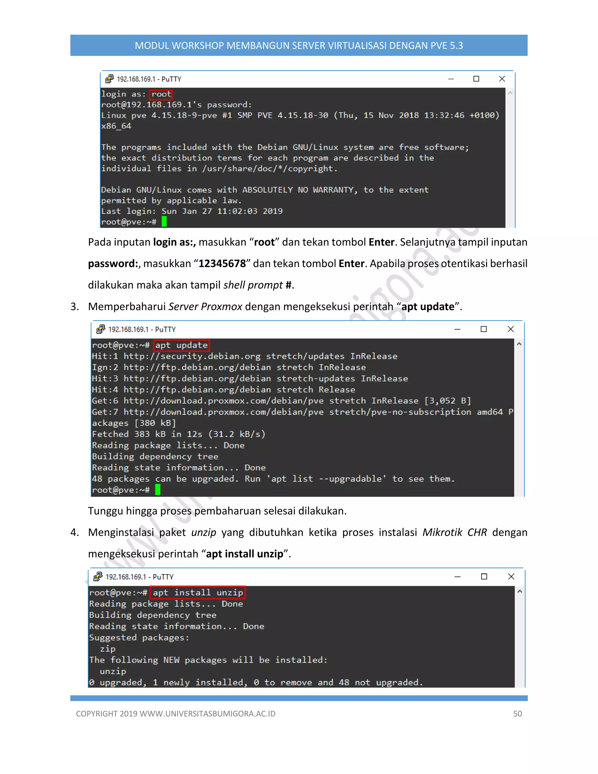 COPYRIGHT 2019 WWW.UNIVERSITASBUMIGORA.AC.ID 50
MODUL WORKSHOP MEMBANGUN SERVER VIRTUALISASI DENGAN PVE 5.3
Pada inputan login as:, masukkan “root” dan tekan tombol Enter. Selanjutnya tampil inputan
password:, masukkan “12345678” dan tekan tombol Enter. Apabila proses otentikasi berhasil
dilakukan maka akan tampil shell prompt #.
3. Memperbaharui Server Proxmox dengan mengeksekusi perintah “apt update”.
Tunggu hingga proses pembaharuan selesai dilakukan.
4. Menginstalasi paket unzip yang dibutuhkan ketika proses instalasi Mikrotik CHR dengan
mengeksekusi perintah “apt install unzip”.
 