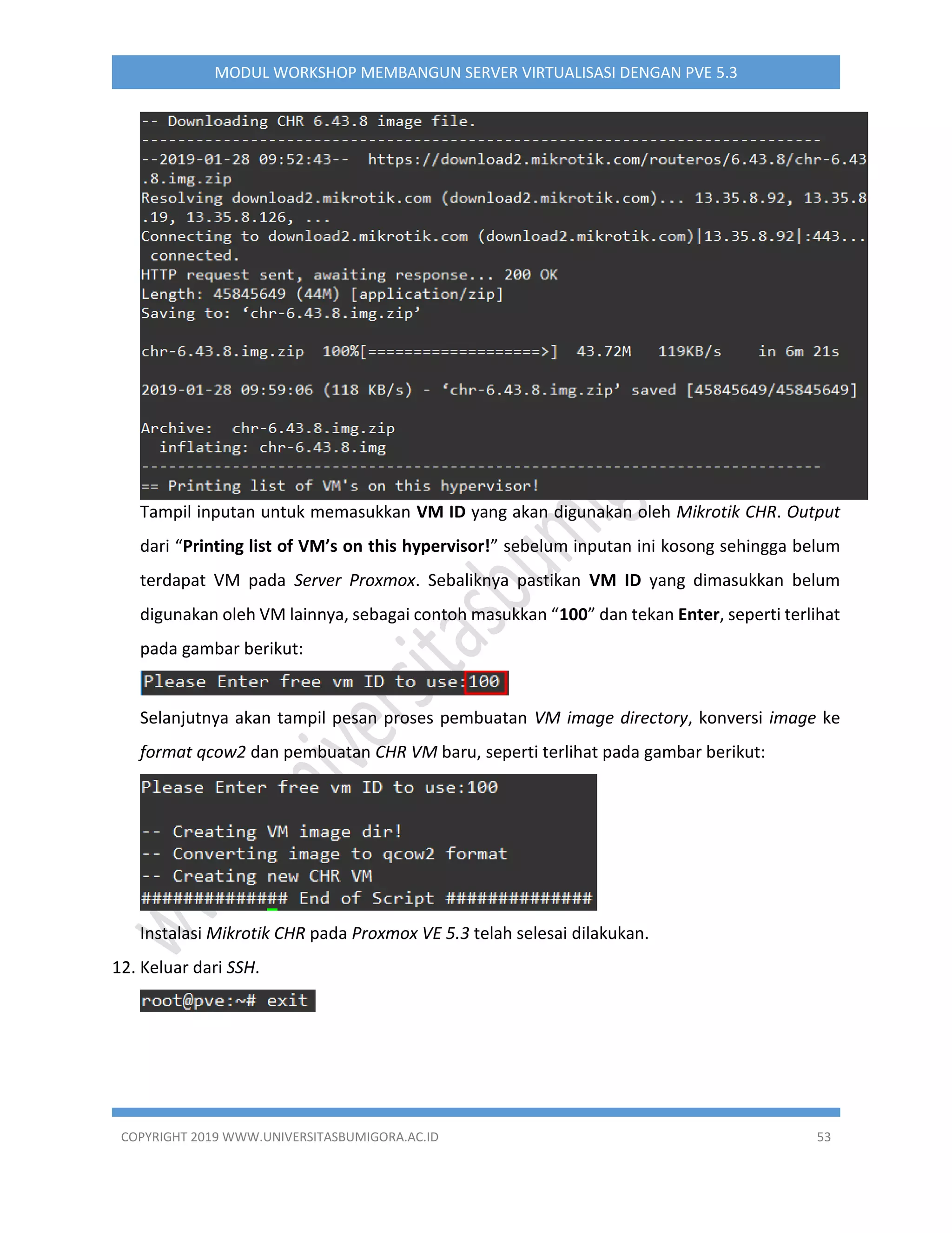 COPYRIGHT 2019 WWW.UNIVERSITASBUMIGORA.AC.ID 53
MODUL WORKSHOP MEMBANGUN SERVER VIRTUALISASI DENGAN PVE 5.3
Tampil inputan untuk memasukkan VM ID yang akan digunakan oleh Mikrotik CHR. Output
dari “Printing list of VM’s on this hypervisor!” sebelum inputan ini kosong sehingga belum
terdapat VM pada Server Proxmox. Sebaliknya pastikan VM ID yang dimasukkan belum
digunakan oleh VM lainnya, sebagai contoh masukkan “100” dan tekan Enter, seperti terlihat
pada gambar berikut:
Selanjutnya akan tampil pesan proses pembuatan VM image directory, konversi image ke
format qcow2 dan pembuatan CHR VM baru, seperti terlihat pada gambar berikut:
Instalasi Mikrotik CHR pada Proxmox VE 5.3 telah selesai dilakukan.
12. Keluar dari SSH.
 