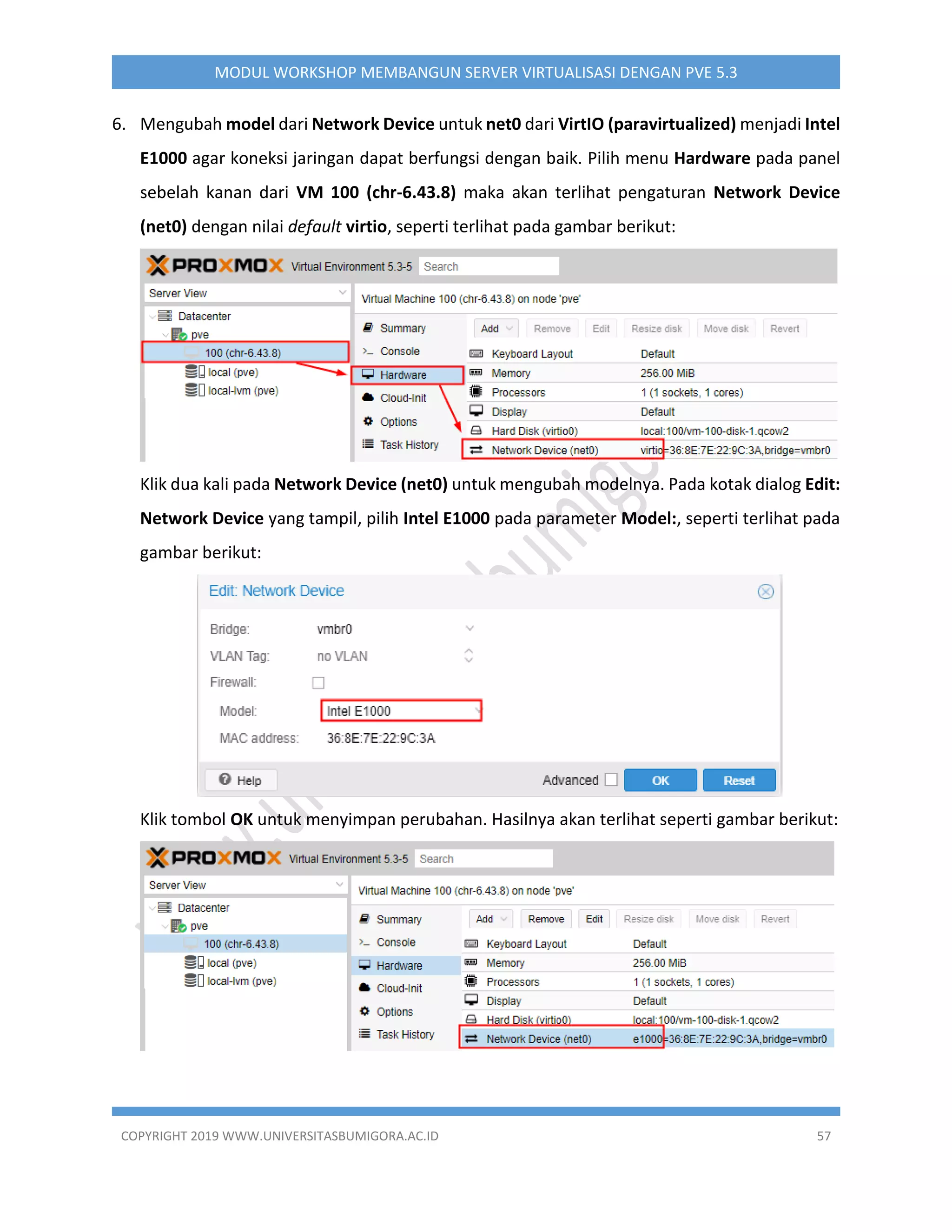 COPYRIGHT 2019 WWW.UNIVERSITASBUMIGORA.AC.ID 57
MODUL WORKSHOP MEMBANGUN SERVER VIRTUALISASI DENGAN PVE 5.3
6. Mengubah model dari Network Device untuk net0 dari VirtIO (paravirtualized) menjadi Intel
E1000 agar koneksi jaringan dapat berfungsi dengan baik. Pilih menu Hardware pada panel
sebelah kanan dari VM 100 (chr-6.43.8) maka akan terlihat pengaturan Network Device
(net0) dengan nilai default virtio, seperti terlihat pada gambar berikut:
Klik dua kali pada Network Device (net0) untuk mengubah modelnya. Pada kotak dialog Edit:
Network Device yang tampil, pilih Intel E1000 pada parameter Model:, seperti terlihat pada
gambar berikut:
Klik tombol OK untuk menyimpan perubahan. Hasilnya akan terlihat seperti gambar berikut:
 