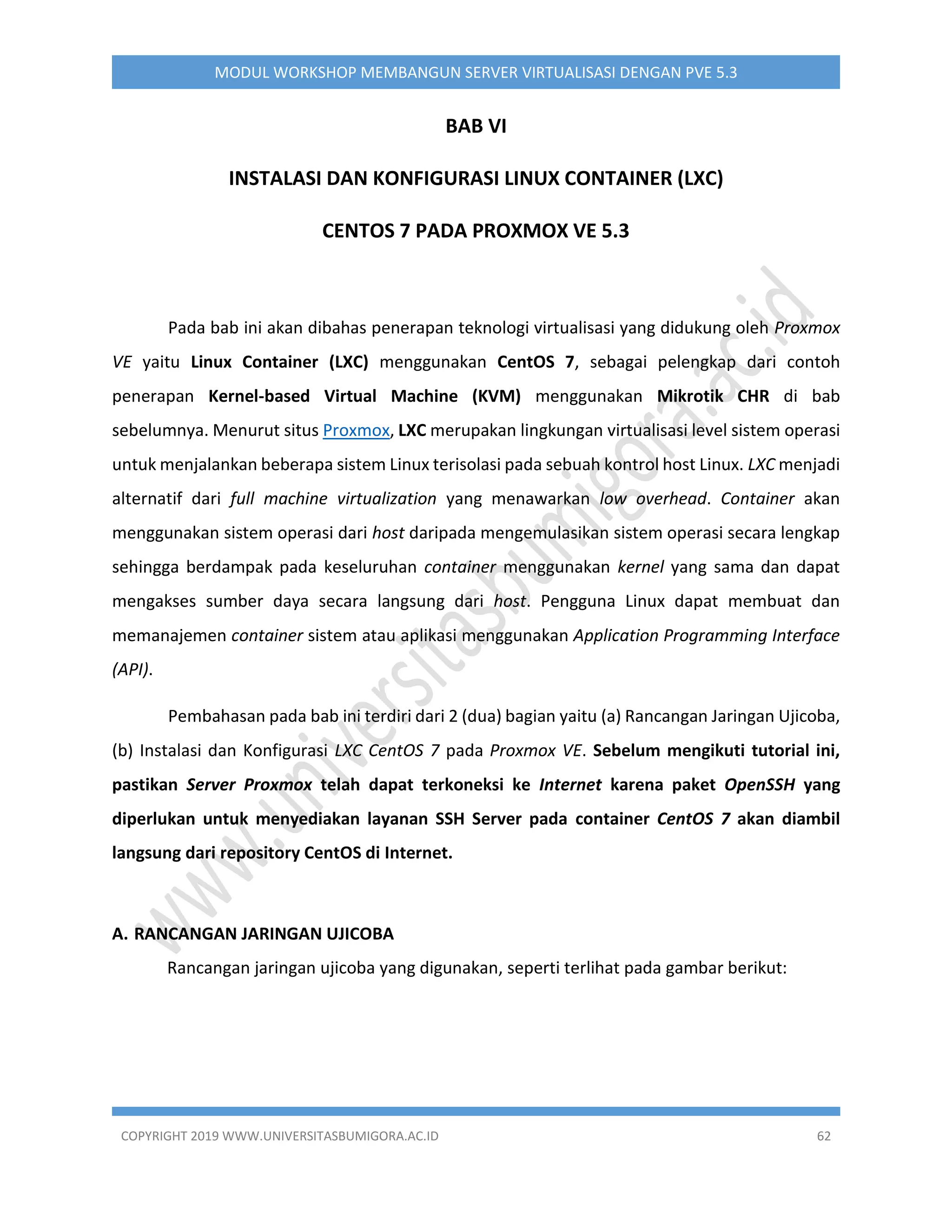 COPYRIGHT 2019 WWW.UNIVERSITASBUMIGORA.AC.ID 62
MODUL WORKSHOP MEMBANGUN SERVER VIRTUALISASI DENGAN PVE 5.3
BAB VI
INSTALASI DAN KONFIGURASI LINUX CONTAINER (LXC)
CENTOS 7 PADA PROXMOX VE 5.3
Pada bab ini akan dibahas penerapan teknologi virtualisasi yang didukung oleh Proxmox
VE yaitu Linux Container (LXC) menggunakan CentOS 7, sebagai pelengkap dari contoh
penerapan Kernel-based Virtual Machine (KVM) menggunakan Mikrotik CHR di bab
sebelumnya. Menurut situs Proxmox, LXC merupakan lingkungan virtualisasi level sistem operasi
untuk menjalankan beberapa sistem Linux terisolasi pada sebuah kontrol host Linux. LXC menjadi
alternatif dari full machine virtualization yang menawarkan low overhead. Container akan
menggunakan sistem operasi dari host daripada mengemulasikan sistem operasi secara lengkap
sehingga berdampak pada keseluruhan container menggunakan kernel yang sama dan dapat
mengakses sumber daya secara langsung dari host. Pengguna Linux dapat membuat dan
memanajemen container sistem atau aplikasi menggunakan Application Programming Interface
(API).
Pembahasan pada bab ini terdiri dari 2 (dua) bagian yaitu (a) Rancangan Jaringan Ujicoba,
(b) Instalasi dan Konfigurasi LXC CentOS 7 pada Proxmox VE. Sebelum mengikuti tutorial ini,
pastikan Server Proxmox telah dapat terkoneksi ke Internet karena paket OpenSSH yang
diperlukan untuk menyediakan layanan SSH Server pada container CentOS 7 akan diambil
langsung dari repository CentOS di Internet.
A. RANCANGAN JARINGAN UJICOBA
Rancangan jaringan ujicoba yang digunakan, seperti terlihat pada gambar berikut:
 
