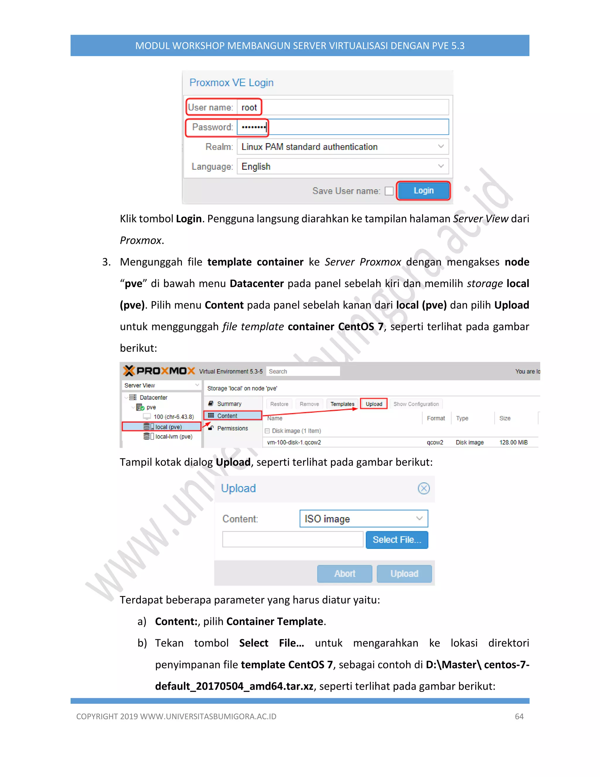 COPYRIGHT 2019 WWW.UNIVERSITASBUMIGORA.AC.ID 64
MODUL WORKSHOP MEMBANGUN SERVER VIRTUALISASI DENGAN PVE 5.3
Klik tombol Login. Pengguna langsung diarahkan ke tampilan halaman Server View dari
Proxmox.
3. Mengunggah file template container ke Server Proxmox dengan mengakses node
“pve” di bawah menu Datacenter pada panel sebelah kiri dan memilih storage local
(pve). Pilih menu Content pada panel sebelah kanan dari local (pve) dan pilih Upload
untuk menggunggah file template container CentOS 7, seperti terlihat pada gambar
berikut:
Tampil kotak dialog Upload, seperti terlihat pada gambar berikut:
Terdapat beberapa parameter yang harus diatur yaitu:
a) Content:, pilih Container Template.
b) Tekan tombol Select File… untuk mengarahkan ke lokasi direktori
penyimpanan file template CentOS 7, sebagai contoh di D:Master centos-7-
default_20170504_amd64.tar.xz, seperti terlihat pada gambar berikut:
 