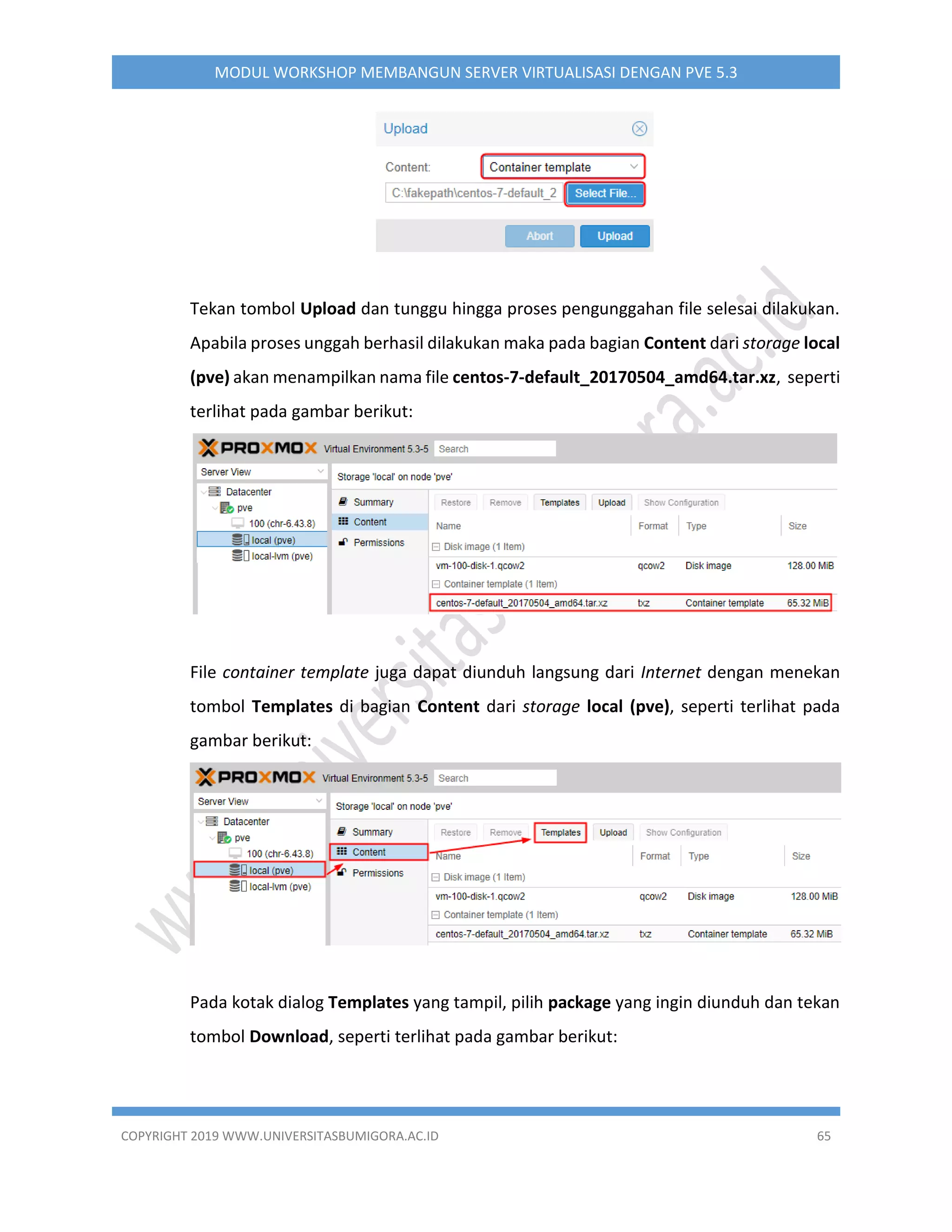 COPYRIGHT 2019 WWW.UNIVERSITASBUMIGORA.AC.ID 65
MODUL WORKSHOP MEMBANGUN SERVER VIRTUALISASI DENGAN PVE 5.3
Tekan tombol Upload dan tunggu hingga proses pengunggahan file selesai dilakukan.
Apabila proses unggah berhasil dilakukan maka pada bagian Content dari storage local
(pve) akan menampilkan nama file centos-7-default_20170504_amd64.tar.xz, seperti
terlihat pada gambar berikut:
File container template juga dapat diunduh langsung dari Internet dengan menekan
tombol Templates di bagian Content dari storage local (pve), seperti terlihat pada
gambar berikut:
Pada kotak dialog Templates yang tampil, pilih package yang ingin diunduh dan tekan
tombol Download, seperti terlihat pada gambar berikut:
 