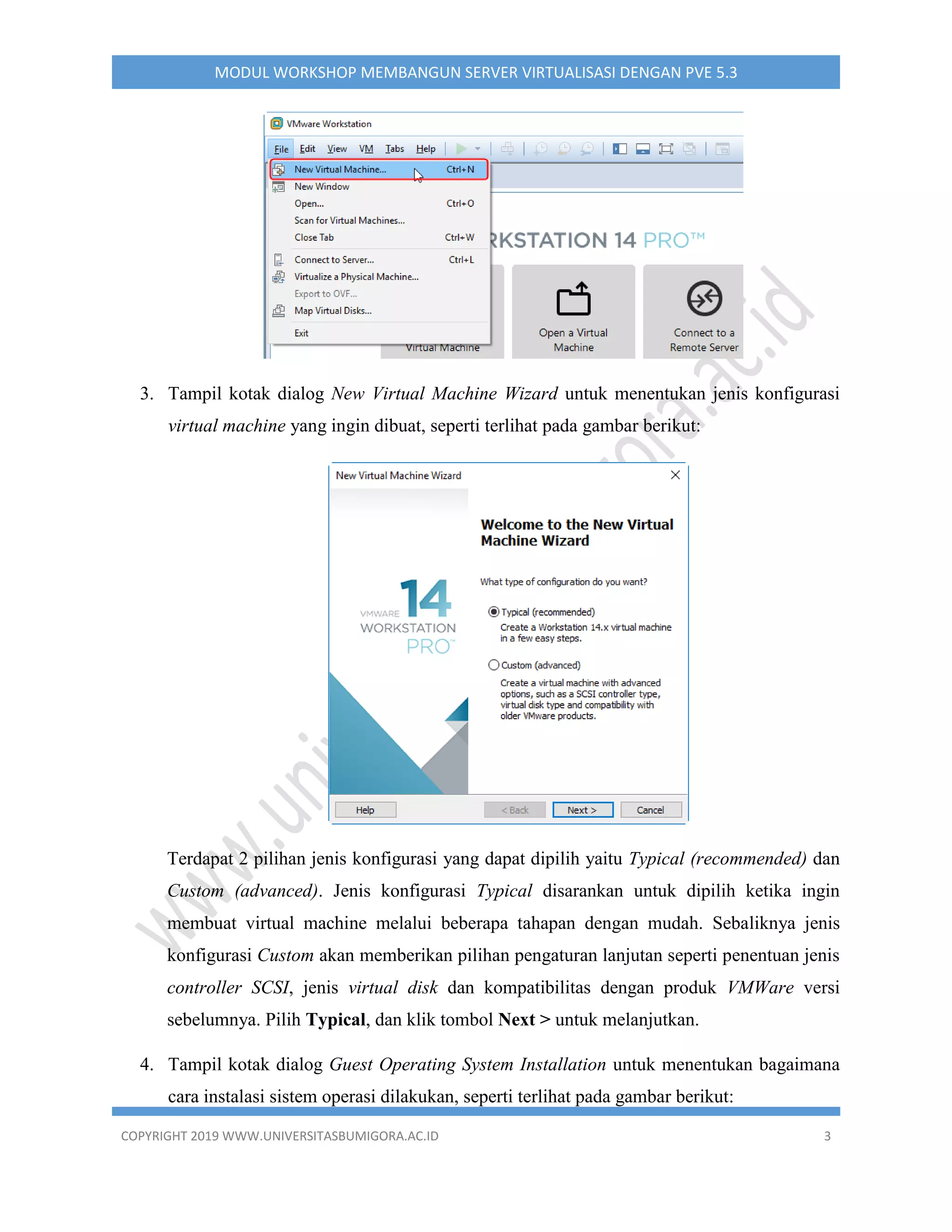 COPYRIGHT 2019 WWW.UNIVERSITASBUMIGORA.AC.ID 3
MODUL WORKSHOP MEMBANGUN SERVER VIRTUALISASI DENGAN PVE 5.3
3. Tampil kotak dialog New Virtual Machine Wizard untuk menentukan jenis konfigurasi
virtual machine yang ingin dibuat, seperti terlihat pada gambar berikut:
Terdapat 2 pilihan jenis konfigurasi yang dapat dipilih yaitu Typical (recommended) dan
Custom (advanced). Jenis konfigurasi Typical disarankan untuk dipilih ketika ingin
membuat virtual machine melalui beberapa tahapan dengan mudah. Sebaliknya jenis
konfigurasi Custom akan memberikan pilihan pengaturan lanjutan seperti penentuan jenis
controller SCSI, jenis virtual disk dan kompatibilitas dengan produk VMWare versi
sebelumnya. Pilih Typical, dan klik tombol Next > untuk melanjutkan.
4. Tampil kotak dialog Guest Operating System Installation untuk menentukan bagaimana
cara instalasi sistem operasi dilakukan, seperti terlihat pada gambar berikut:
 