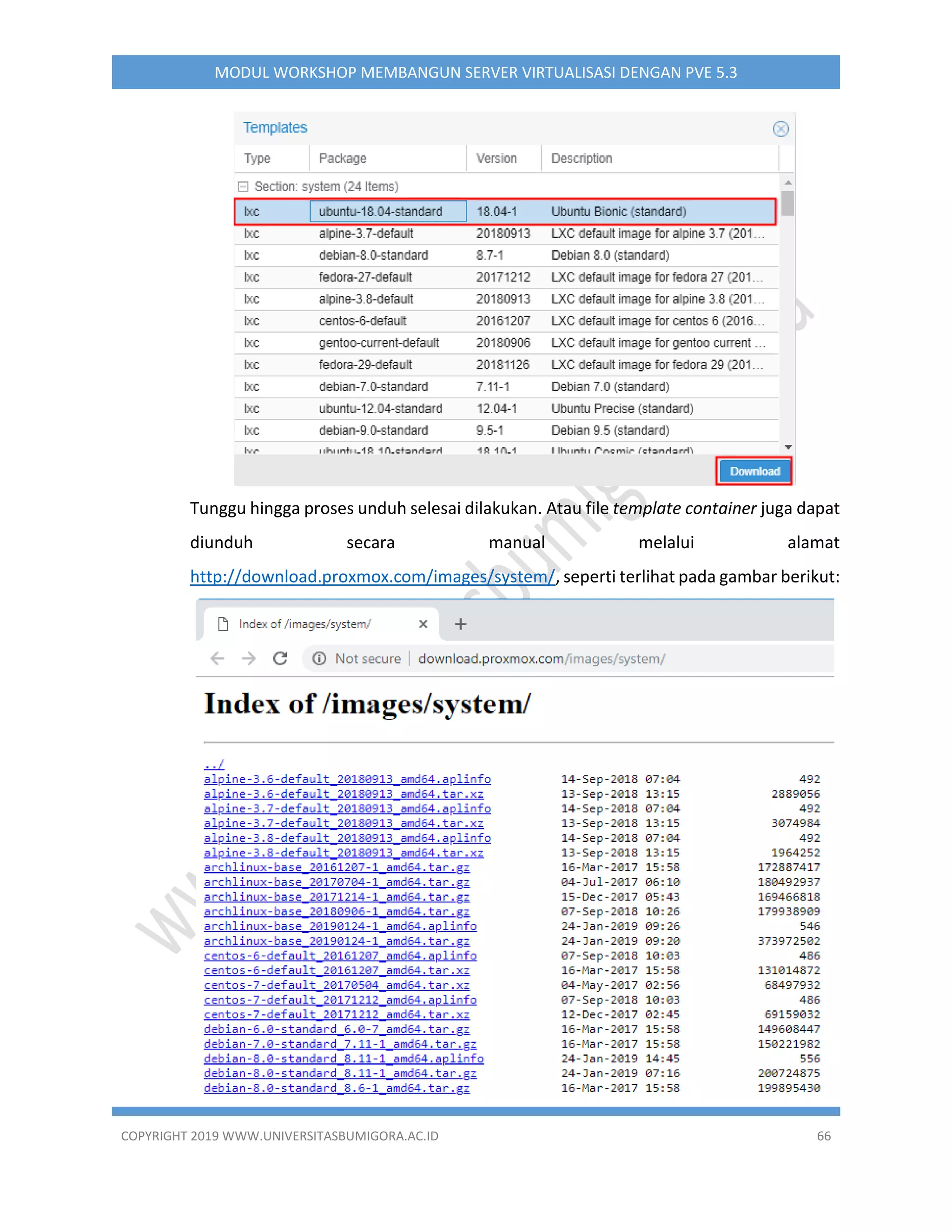 COPYRIGHT 2019 WWW.UNIVERSITASBUMIGORA.AC.ID 66
MODUL WORKSHOP MEMBANGUN SERVER VIRTUALISASI DENGAN PVE 5.3
Tunggu hingga proses unduh selesai dilakukan. Atau file template container juga dapat
diunduh secara manual melalui alamat
http://download.proxmox.com/images/system/, seperti terlihat pada gambar berikut:
 