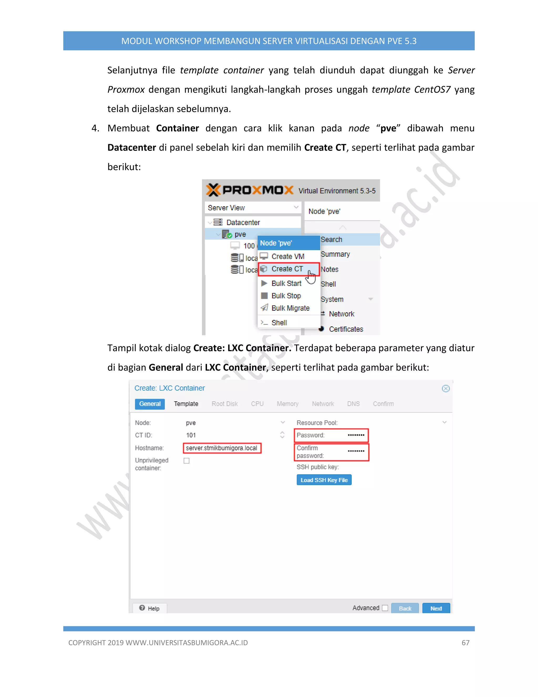 COPYRIGHT 2019 WWW.UNIVERSITASBUMIGORA.AC.ID 67
MODUL WORKSHOP MEMBANGUN SERVER VIRTUALISASI DENGAN PVE 5.3
Selanjutnya file template container yang telah diunduh dapat diunggah ke Server
Proxmox dengan mengikuti langkah-langkah proses unggah template CentOS7 yang
telah dijelaskan sebelumnya.
4. Membuat Container dengan cara klik kanan pada node “pve” dibawah menu
Datacenter di panel sebelah kiri dan memilih Create CT, seperti terlihat pada gambar
berikut:
Tampil kotak dialog Create: LXC Container. Terdapat beberapa parameter yang diatur
di bagian General dari LXC Container, seperti terlihat pada gambar berikut:
 