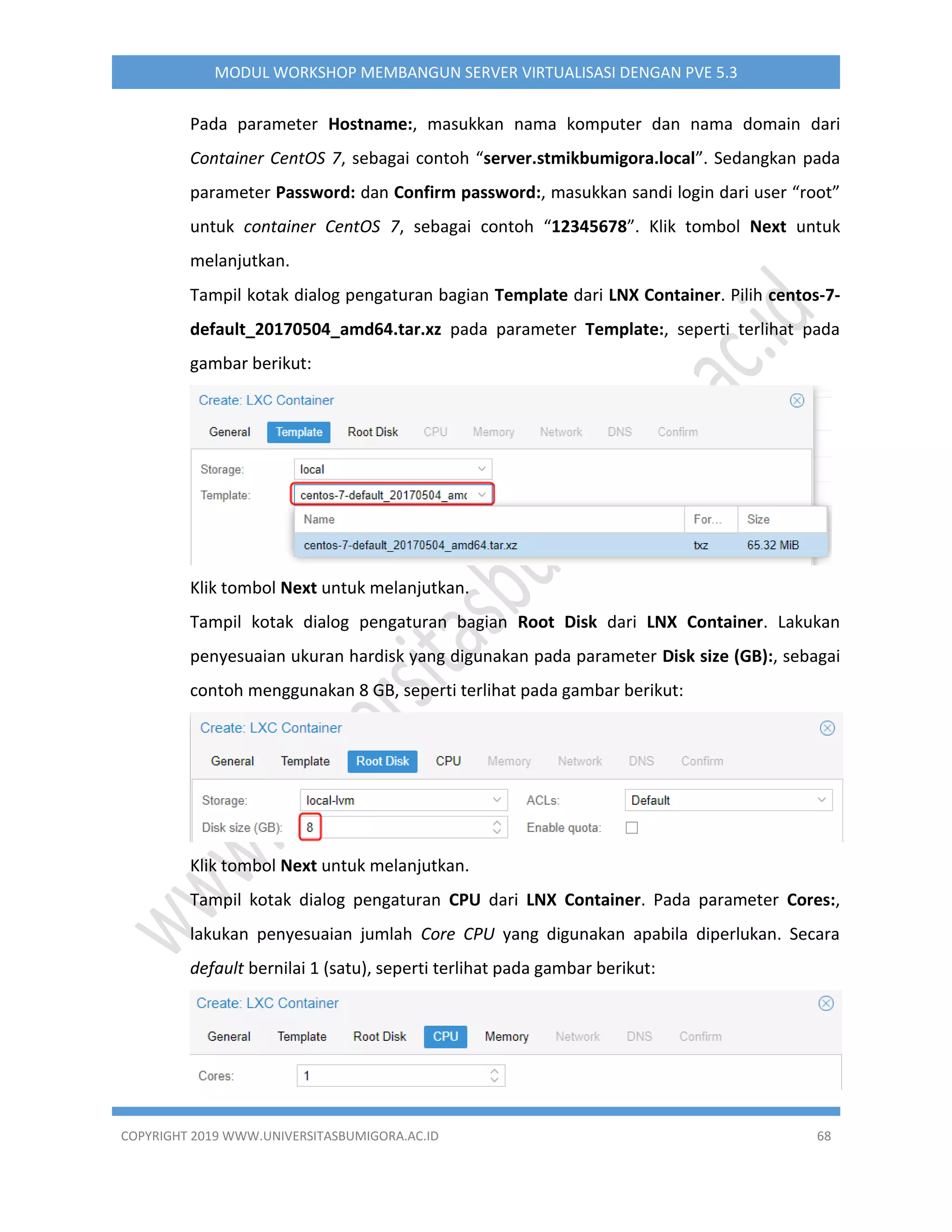 COPYRIGHT 2019 WWW.UNIVERSITASBUMIGORA.AC.ID 68
MODUL WORKSHOP MEMBANGUN SERVER VIRTUALISASI DENGAN PVE 5.3
Pada parameter Hostname:, masukkan nama komputer dan nama domain dari
Container CentOS 7, sebagai contoh “server.stmikbumigora.local”. Sedangkan pada
parameter Password: dan Confirm password:, masukkan sandi login dari user “root”
untuk container CentOS 7, sebagai contoh “12345678”. Klik tombol Next untuk
melanjutkan.
Tampil kotak dialog pengaturan bagian Template dari LNX Container. Pilih centos-7-
default_20170504_amd64.tar.xz pada parameter Template:, seperti terlihat pada
gambar berikut:
Klik tombol Next untuk melanjutkan.
Tampil kotak dialog pengaturan bagian Root Disk dari LNX Container. Lakukan
penyesuaian ukuran hardisk yang digunakan pada parameter Disk size (GB):, sebagai
contoh menggunakan 8 GB, seperti terlihat pada gambar berikut:
Klik tombol Next untuk melanjutkan.
Tampil kotak dialog pengaturan CPU dari LNX Container. Pada parameter Cores:,
lakukan penyesuaian jumlah Core CPU yang digunakan apabila diperlukan. Secara
default bernilai 1 (satu), seperti terlihat pada gambar berikut:
 