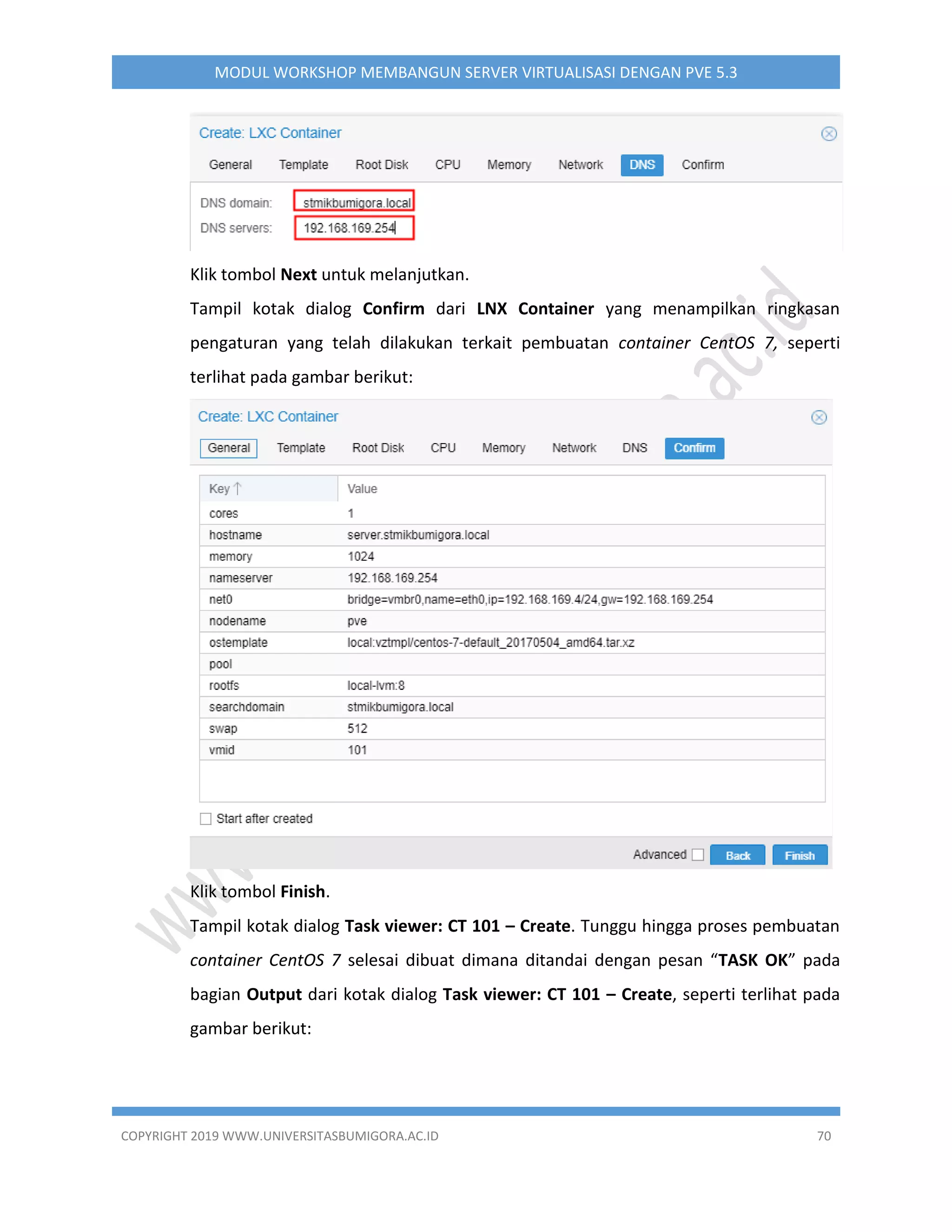 COPYRIGHT 2019 WWW.UNIVERSITASBUMIGORA.AC.ID 70
MODUL WORKSHOP MEMBANGUN SERVER VIRTUALISASI DENGAN PVE 5.3
Klik tombol Next untuk melanjutkan.
Tampil kotak dialog Confirm dari LNX Container yang menampilkan ringkasan
pengaturan yang telah dilakukan terkait pembuatan container CentOS 7, seperti
terlihat pada gambar berikut:
Klik tombol Finish.
Tampil kotak dialog Task viewer: CT 101 – Create. Tunggu hingga proses pembuatan
container CentOS 7 selesai dibuat dimana ditandai dengan pesan “TASK OK” pada
bagian Output dari kotak dialog Task viewer: CT 101 – Create, seperti terlihat pada
gambar berikut:
 