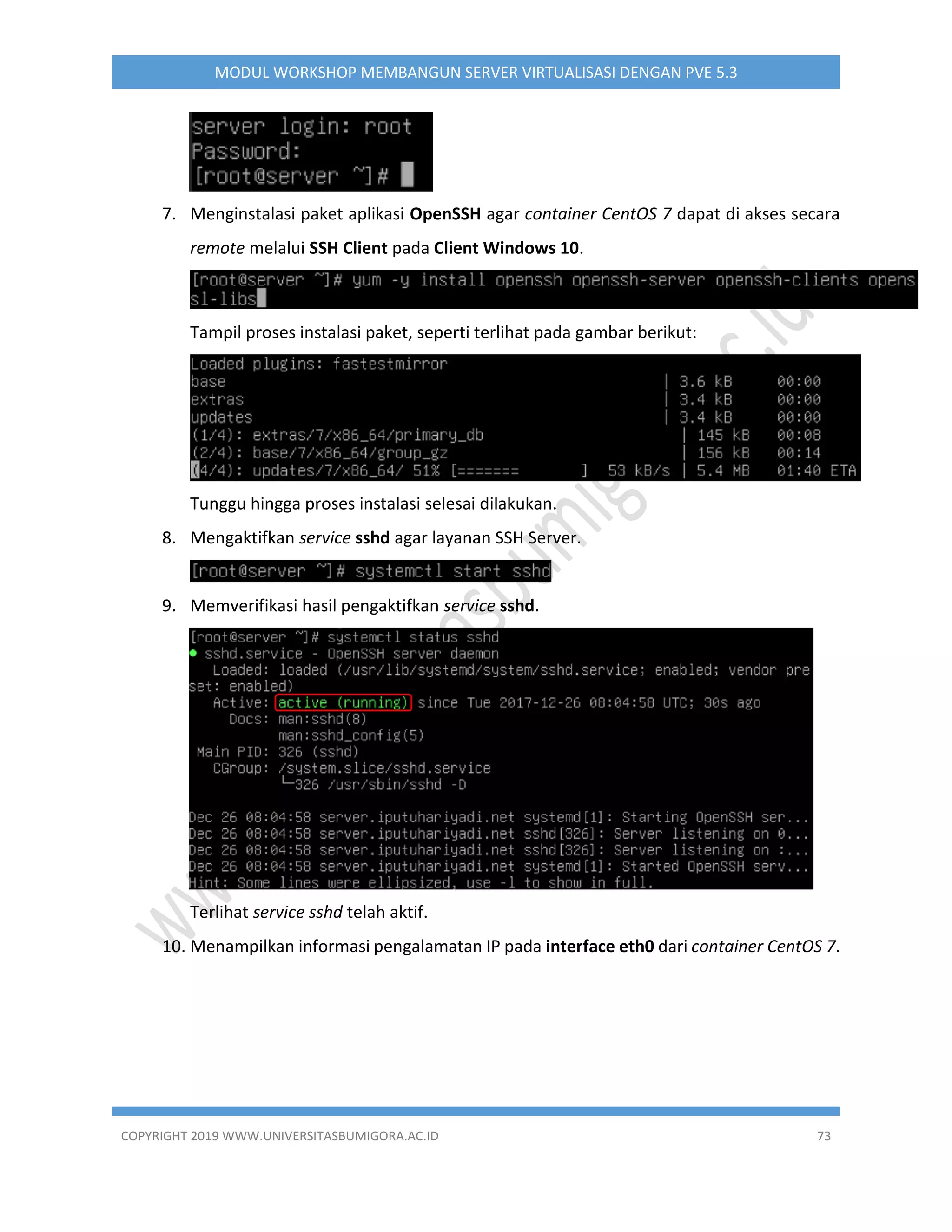 COPYRIGHT 2019 WWW.UNIVERSITASBUMIGORA.AC.ID 73
MODUL WORKSHOP MEMBANGUN SERVER VIRTUALISASI DENGAN PVE 5.3
7. Menginstalasi paket aplikasi OpenSSH agar container CentOS 7 dapat di akses secara
remote melalui SSH Client pada Client Windows 10.
Tampil proses instalasi paket, seperti terlihat pada gambar berikut:
Tunggu hingga proses instalasi selesai dilakukan.
8. Mengaktifkan service sshd agar layanan SSH Server.
9. Memverifikasi hasil pengaktifkan service sshd.
Terlihat service sshd telah aktif.
10. Menampilkan informasi pengalamatan IP pada interface eth0 dari container CentOS 7.
 