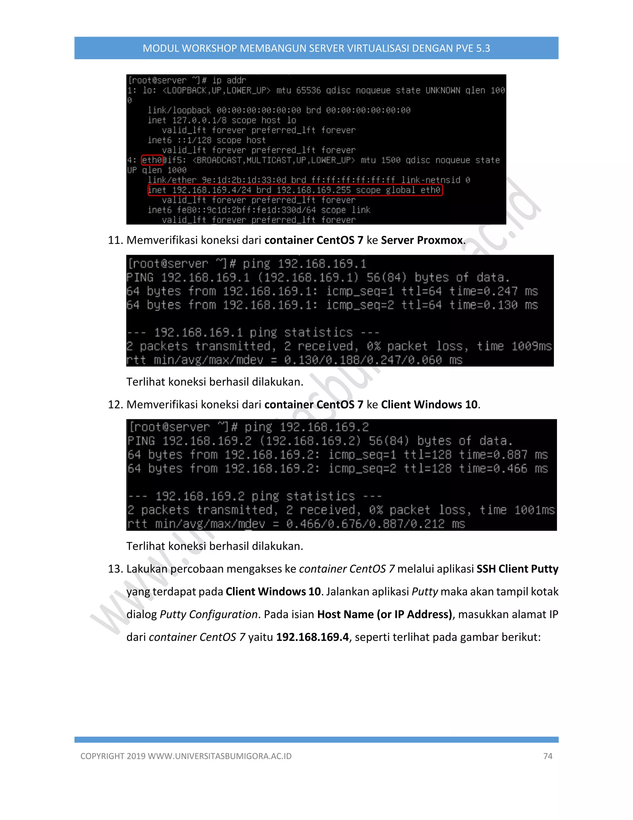 COPYRIGHT 2019 WWW.UNIVERSITASBUMIGORA.AC.ID 74
MODUL WORKSHOP MEMBANGUN SERVER VIRTUALISASI DENGAN PVE 5.3
11. Memverifikasi koneksi dari container CentOS 7 ke Server Proxmox.
Terlihat koneksi berhasil dilakukan.
12. Memverifikasi koneksi dari container CentOS 7 ke Client Windows 10.
Terlihat koneksi berhasil dilakukan.
13. Lakukan percobaan mengakses ke container CentOS 7 melalui aplikasi SSH Client Putty
yang terdapat pada Client Windows 10. Jalankan aplikasi Putty maka akan tampil kotak
dialog Putty Configuration. Pada isian Host Name (or IP Address), masukkan alamat IP
dari container CentOS 7 yaitu 192.168.169.4, seperti terlihat pada gambar berikut:
 