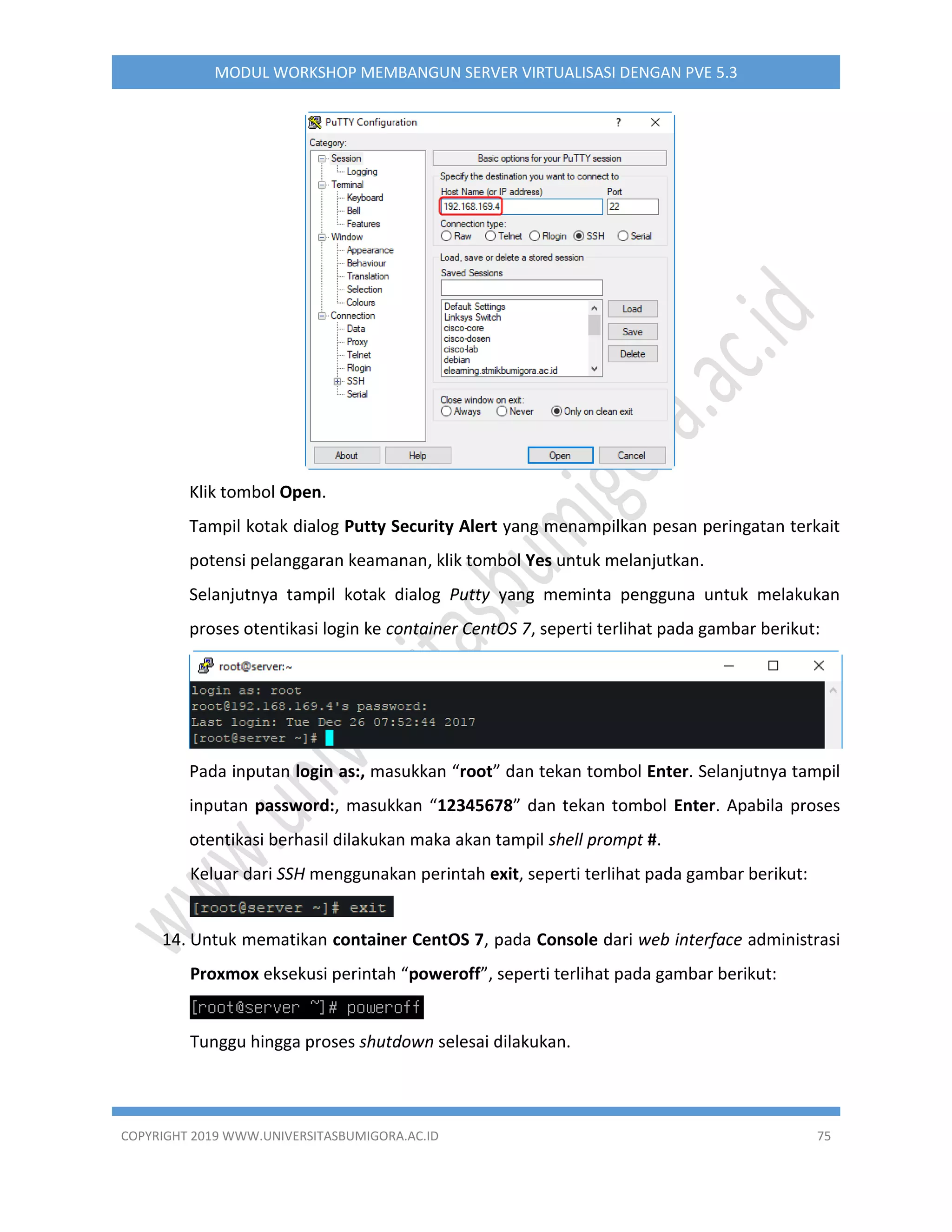 COPYRIGHT 2019 WWW.UNIVERSITASBUMIGORA.AC.ID 75
MODUL WORKSHOP MEMBANGUN SERVER VIRTUALISASI DENGAN PVE 5.3
Klik tombol Open.
Tampil kotak dialog Putty Security Alert yang menampilkan pesan peringatan terkait
potensi pelanggaran keamanan, klik tombol Yes untuk melanjutkan.
Selanjutnya tampil kotak dialog Putty yang meminta pengguna untuk melakukan
proses otentikasi login ke container CentOS 7, seperti terlihat pada gambar berikut:
Pada inputan login as:, masukkan “root” dan tekan tombol Enter. Selanjutnya tampil
inputan password:, masukkan “12345678” dan tekan tombol Enter. Apabila proses
otentikasi berhasil dilakukan maka akan tampil shell prompt #.
Keluar dari SSH menggunakan perintah exit, seperti terlihat pada gambar berikut:
14. Untuk mematikan container CentOS 7, pada Console dari web interface administrasi
Proxmox eksekusi perintah “poweroff”, seperti terlihat pada gambar berikut:
Tunggu hingga proses shutdown selesai dilakukan.
 