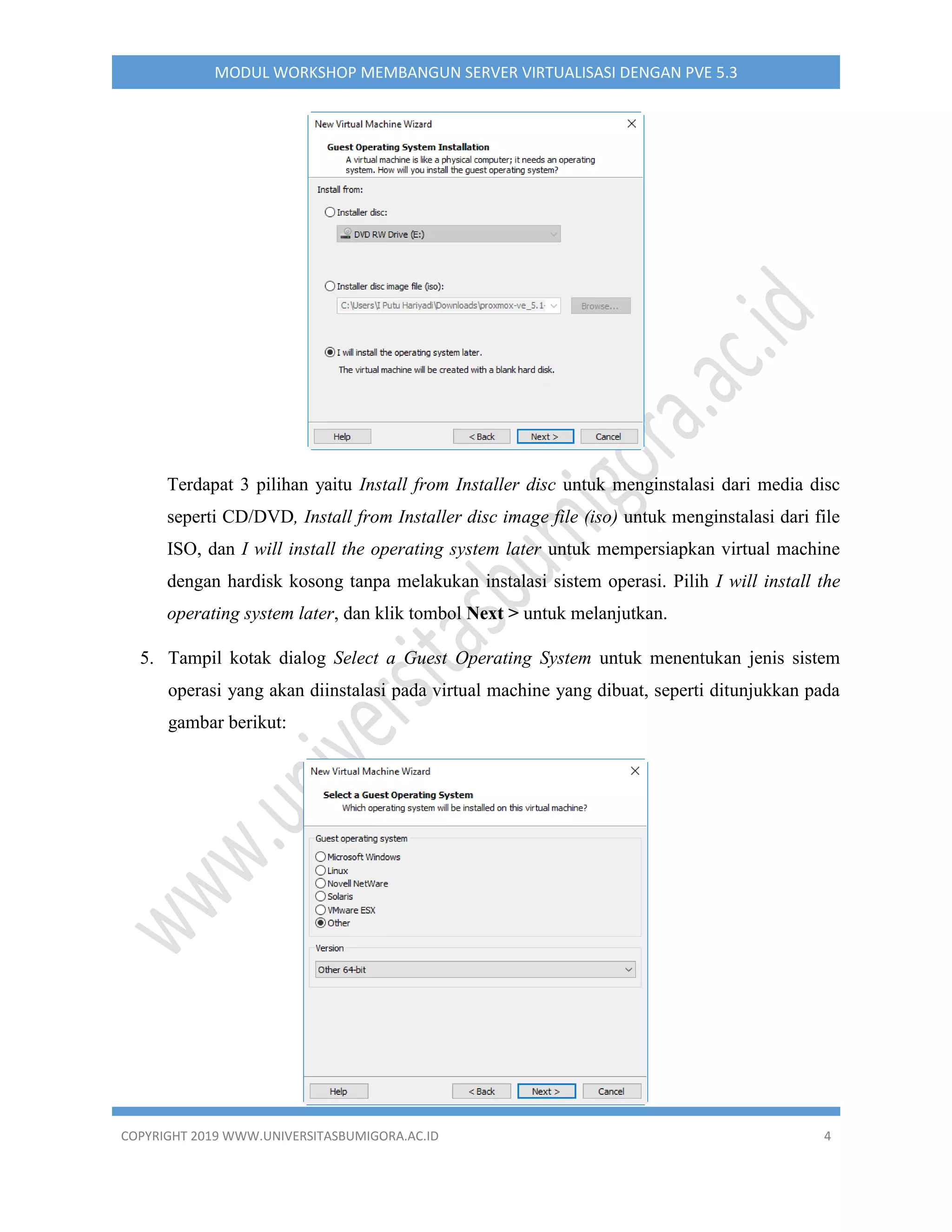 COPYRIGHT 2019 WWW.UNIVERSITASBUMIGORA.AC.ID 4
MODUL WORKSHOP MEMBANGUN SERVER VIRTUALISASI DENGAN PVE 5.3
Terdapat 3 pilihan yaitu Install from Installer disc untuk menginstalasi dari media disc
seperti CD/DVD, Install from Installer disc image file (iso) untuk menginstalasi dari file
ISO, dan I will install the operating system later untuk mempersiapkan virtual machine
dengan hardisk kosong tanpa melakukan instalasi sistem operasi. Pilih I will install the
operating system later, dan klik tombol Next > untuk melanjutkan.
5. Tampil kotak dialog Select a Guest Operating System untuk menentukan jenis sistem
operasi yang akan diinstalasi pada virtual machine yang dibuat, seperti ditunjukkan pada
gambar berikut:
 