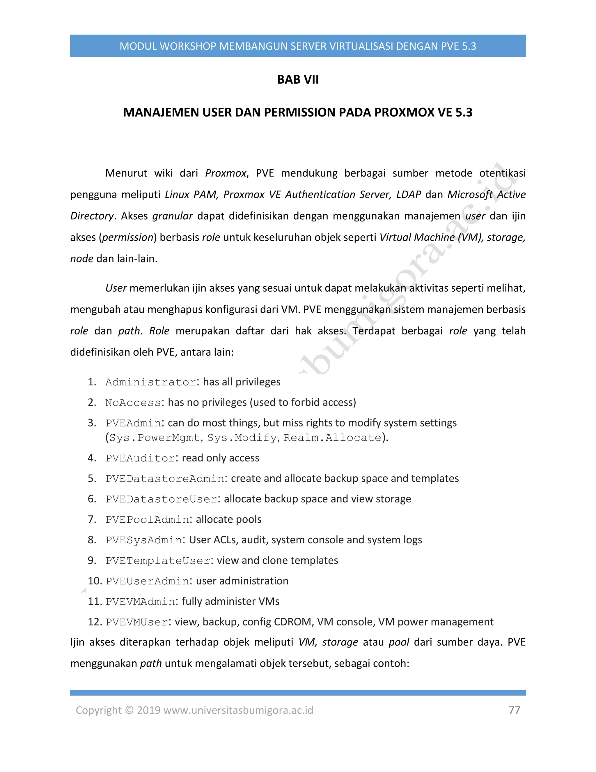 Copyright © 2019 www.universitasbumigora.ac.id 77
MODUL WORKSHOP MEMBANGUN SERVER VIRTUALISASI DENGAN PVE 5.3
BAB VII
MANAJEMEN USER DAN PERMISSION PADA PROXMOX VE 5.3
Menurut wiki dari Proxmox, PVE mendukung berbagai sumber metode otentikasi
pengguna meliputi Linux PAM, Proxmox VE Authentication Server, LDAP dan Microsoft Active
Directory. Akses granular dapat didefinisikan dengan menggunakan manajemen user dan ijin
akses (permission) berbasis role untuk keseluruhan objek seperti Virtual Machine (VM), storage,
node dan lain-lain.
User memerlukan ijin akses yang sesuai untuk dapat melakukan aktivitas seperti melihat,
mengubah atau menghapus konfigurasi dari VM. PVE menggunakan sistem manajemen berbasis
role dan path. Role merupakan daftar dari hak akses. Terdapat berbagai role yang telah
didefinisikan oleh PVE, antara lain:
1. Administrator: has all privileges
2. NoAccess: has no privileges (used to forbid access)
3. PVEAdmin: can do most things, but miss rights to modify system settings
(Sys.PowerMgmt, Sys.Modify, Realm.Allocate).
4. PVEAuditor: read only access
5. PVEDatastoreAdmin: create and allocate backup space and templates
6. PVEDatastoreUser: allocate backup space and view storage
7. PVEPoolAdmin: allocate pools
8. PVESysAdmin: User ACLs, audit, system console and system logs
9. PVETemplateUser: view and clone templates
10. PVEUserAdmin: user administration
11. PVEVMAdmin: fully administer VMs
12. PVEVMUser: view, backup, config CDROM, VM console, VM power management
Ijin akses diterapkan terhadap objek meliputi VM, storage atau pool dari sumber daya. PVE
menggunakan path untuk mengalamati objek tersebut, sebagai contoh:
 