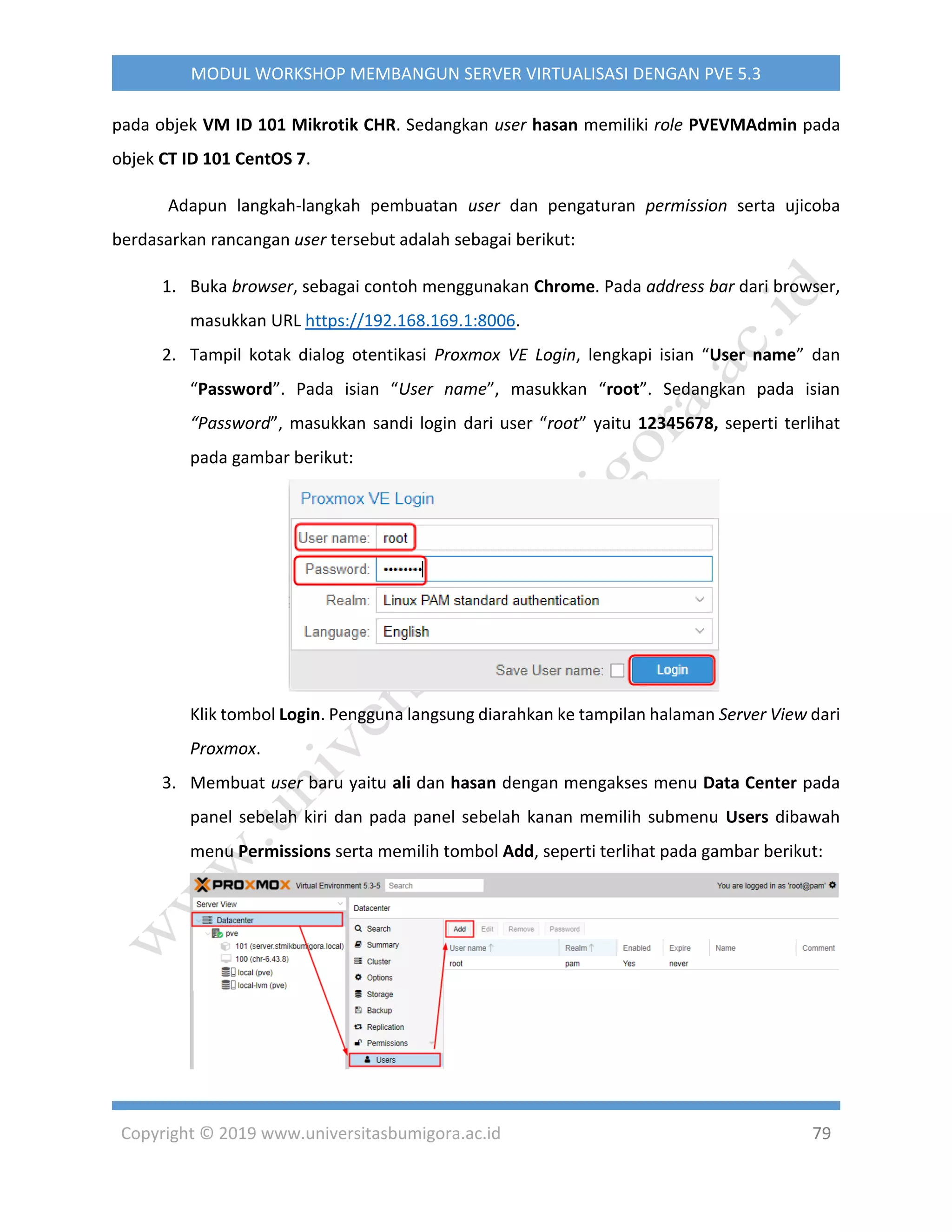 Copyright © 2019 www.universitasbumigora.ac.id 79
MODUL WORKSHOP MEMBANGUN SERVER VIRTUALISASI DENGAN PVE 5.3
pada objek VM ID 101 Mikrotik CHR. Sedangkan user hasan memiliki role PVEVMAdmin pada
objek CT ID 101 CentOS 7.
Adapun langkah-langkah pembuatan user dan pengaturan permission serta ujicoba
berdasarkan rancangan user tersebut adalah sebagai berikut:
1. Buka browser, sebagai contoh menggunakan Chrome. Pada address bar dari browser,
masukkan URL https://192.168.169.1:8006.
2. Tampil kotak dialog otentikasi Proxmox VE Login, lengkapi isian “User name” dan
“Password”. Pada isian “User name”, masukkan “root”. Sedangkan pada isian
“Password”, masukkan sandi login dari user “root” yaitu 12345678, seperti terlihat
pada gambar berikut:
Klik tombol Login. Pengguna langsung diarahkan ke tampilan halaman Server View dari
Proxmox.
3. Membuat user baru yaitu ali dan hasan dengan mengakses menu Data Center pada
panel sebelah kiri dan pada panel sebelah kanan memilih submenu Users dibawah
menu Permissions serta memilih tombol Add, seperti terlihat pada gambar berikut:
 