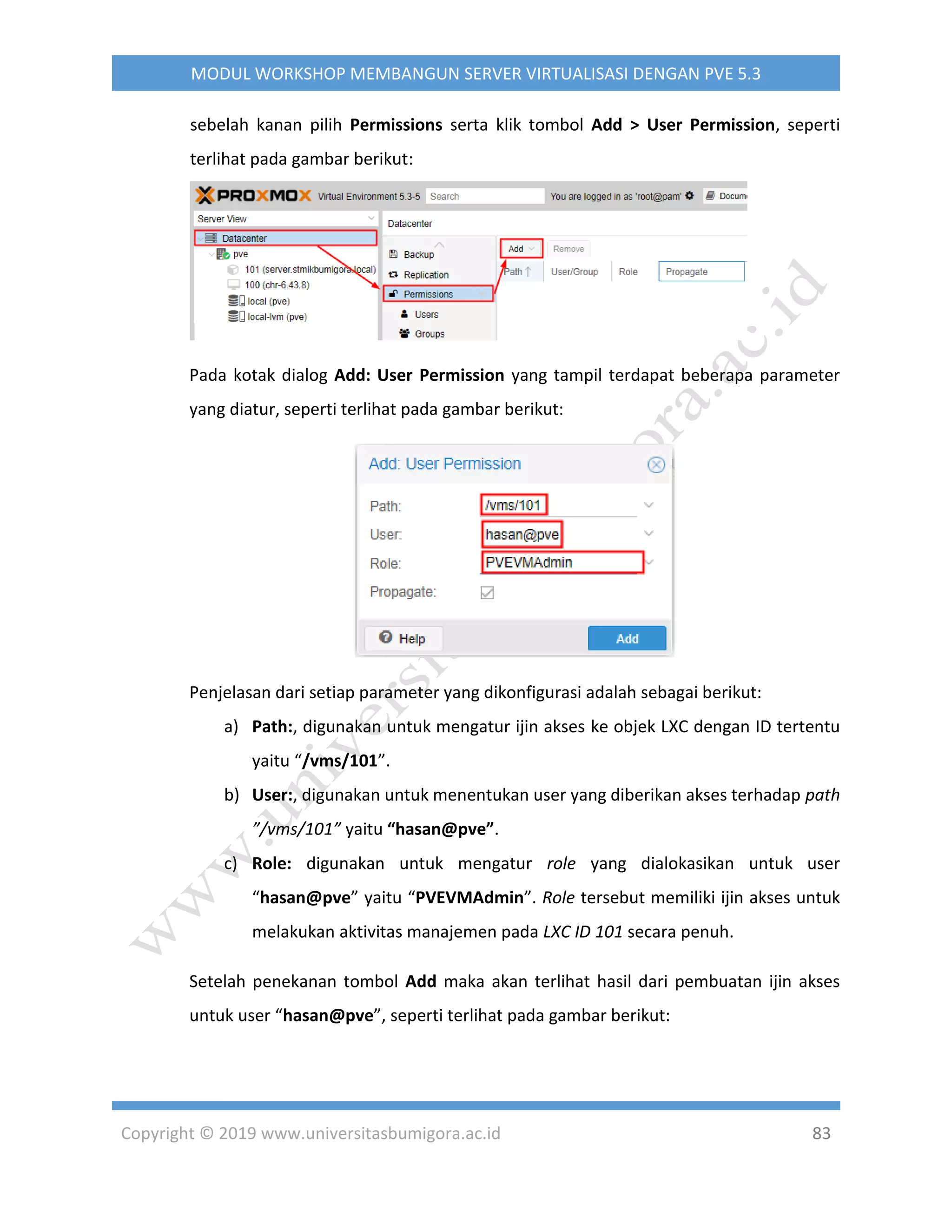 Copyright © 2019 www.universitasbumigora.ac.id 83
MODUL WORKSHOP MEMBANGUN SERVER VIRTUALISASI DENGAN PVE 5.3
sebelah kanan pilih Permissions serta klik tombol Add > User Permission, seperti
terlihat pada gambar berikut:
Pada kotak dialog Add: User Permission yang tampil terdapat beberapa parameter
yang diatur, seperti terlihat pada gambar berikut:
Penjelasan dari setiap parameter yang dikonfigurasi adalah sebagai berikut:
a) Path:, digunakan untuk mengatur ijin akses ke objek LXC dengan ID tertentu
yaitu “/vms/101”.
b) User:, digunakan untuk menentukan user yang diberikan akses terhadap path
”/vms/101” yaitu “hasan@pve”.
c) Role: digunakan untuk mengatur role yang dialokasikan untuk user
“hasan@pve” yaitu “PVEVMAdmin”. Role tersebut memiliki ijin akses untuk
melakukan aktivitas manajemen pada LXC ID 101 secara penuh.
Setelah penekanan tombol Add maka akan terlihat hasil dari pembuatan ijin akses
untuk user “hasan@pve”, seperti terlihat pada gambar berikut:
 